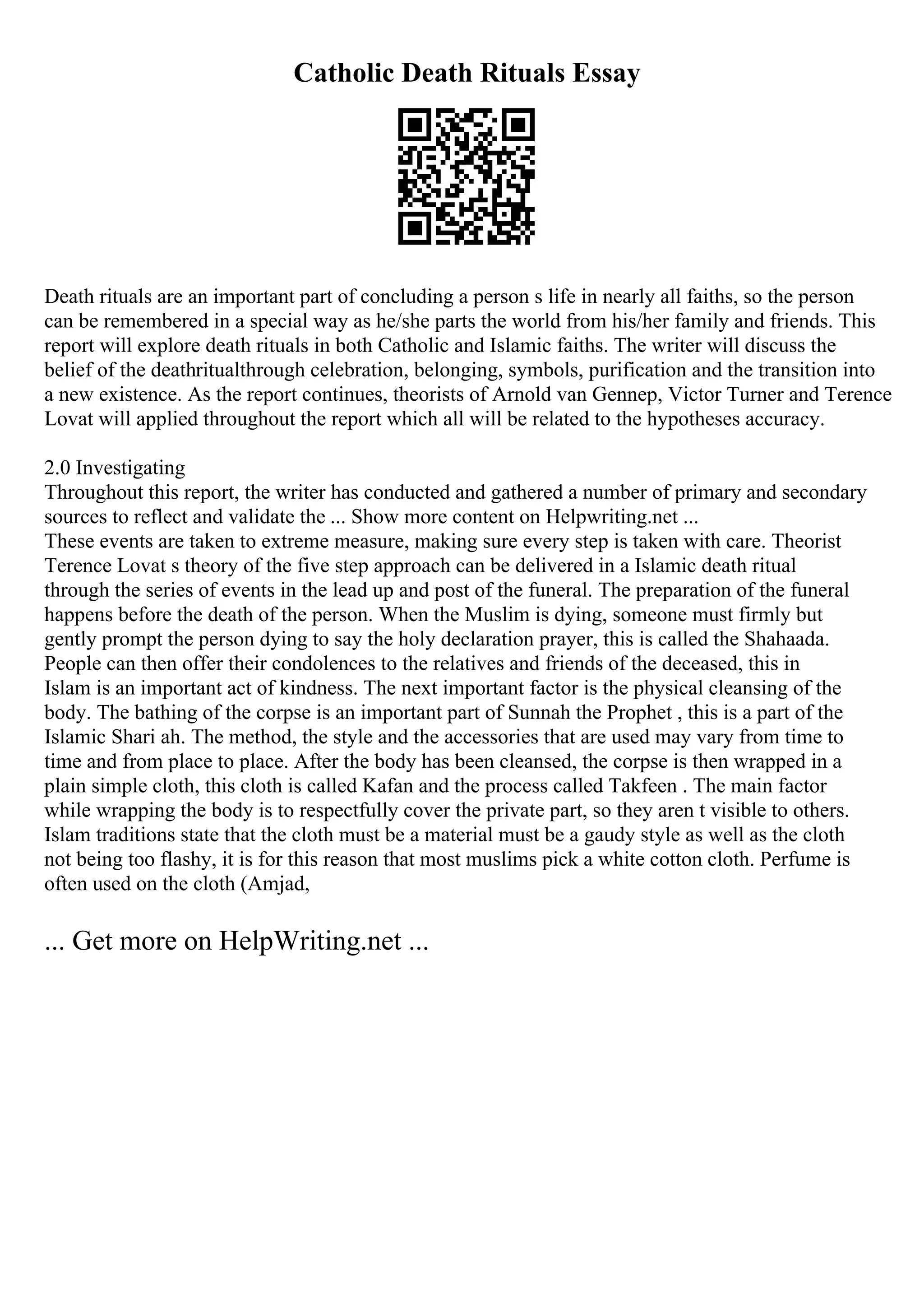 Catholic Death Rituals Essay
Death rituals are an important part of concluding a person s life in nearly all faiths, so the person
can be remembered in a special way as he/she parts the world from his/her family and friends. This
report will explore death rituals in both Catholic and Islamic faiths. The writer will discuss the
belief of the deathritualthrough celebration, belonging, symbols, purification and the transition into
a new existence. As the report continues, theorists of Arnold van Gennep, Victor Turner and Terence
Lovat will applied throughout the report which all will be related to the hypotheses accuracy.
2.0 Investigating
Throughout this report, the writer has conducted and gathered a number of primary and secondary
sources to reflect and validate the ... Show more content on Helpwriting.net ...
These events are taken to extreme measure, making sure every step is taken with care. Theorist
Terence Lovat s theory of the five step approach can be delivered in a Islamic death ritual
through the series of events in the lead up and post of the funeral. The preparation of the funeral
happens before the death of the person. When the Muslim is dying, someone must firmly but
gently prompt the person dying to say the holy declaration prayer, this is called the Shahaada.
People can then offer their condolences to the relatives and friends of the deceased, this in
Islam is an important act of kindness. The next important factor is the physical cleansing of the
body. The bathing of the corpse is an important part of Sunnah the Prophet , this is a part of the
Islamic Shari ah. The method, the style and the accessories that are used may vary from time to
time and from place to place. After the body has been cleansed, the corpse is then wrapped in a
plain simple cloth, this cloth is called Kafan and the process called Takfeen . The main factor
while wrapping the body is to respectfully cover the private part, so they aren t visible to others.
Islam traditions state that the cloth must be a material must be a gaudy style as well as the cloth
not being too flashy, it is for this reason that most muslims pick a white cotton cloth. Perfume is
often used on the cloth (Amjad,
... Get more on HelpWriting.net ...
 