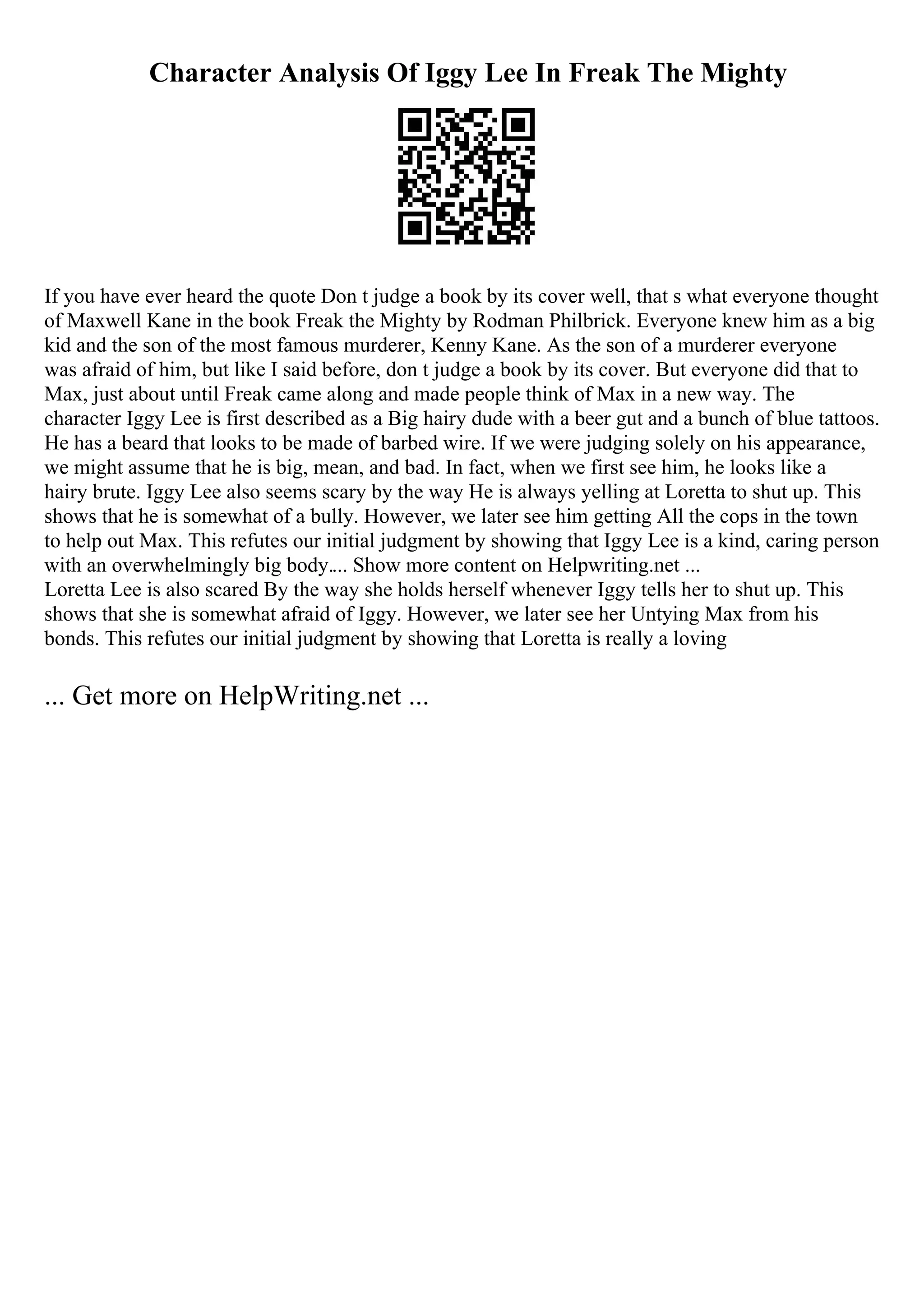 Character Analysis Of Iggy Lee In Freak The Mighty
If you have ever heard the quote Don t judge a book by its cover well, that s what everyone thought
of Maxwell Kane in the book Freak the Mighty by Rodman Philbrick. Everyone knew him as a big
kid and the son of the most famous murderer, Kenny Kane. As the son of a murderer everyone
was afraid of him, but like I said before, don t judge a book by its cover. But everyone did that to
Max, just about until Freak came along and made people think of Max in a new way. The
character Iggy Lee is first described as a Big hairy dude with a beer gut and a bunch of blue tattoos.
He has a beard that looks to be made of barbed wire. If we were judging solely on his appearance,
we might assume that he is big, mean, and bad. In fact, when we first see him, he looks like a
hairy brute. Iggy Lee also seems scary by the way He is always yelling at Loretta to shut up. This
shows that he is somewhat of a bully. However, we later see him getting All the cops in the town
to help out Max. This refutes our initial judgment by showing that Iggy Lee is a kind, caring person
with an overwhelmingly big body.... Show more content on Helpwriting.net ...
Loretta Lee is also scared By the way she holds herself whenever Iggy tells her to shut up. This
shows that she is somewhat afraid of Iggy. However, we later see her Untying Max from his
bonds. This refutes our initial judgment by showing that Loretta is really a loving
... Get more on HelpWriting.net ...
 