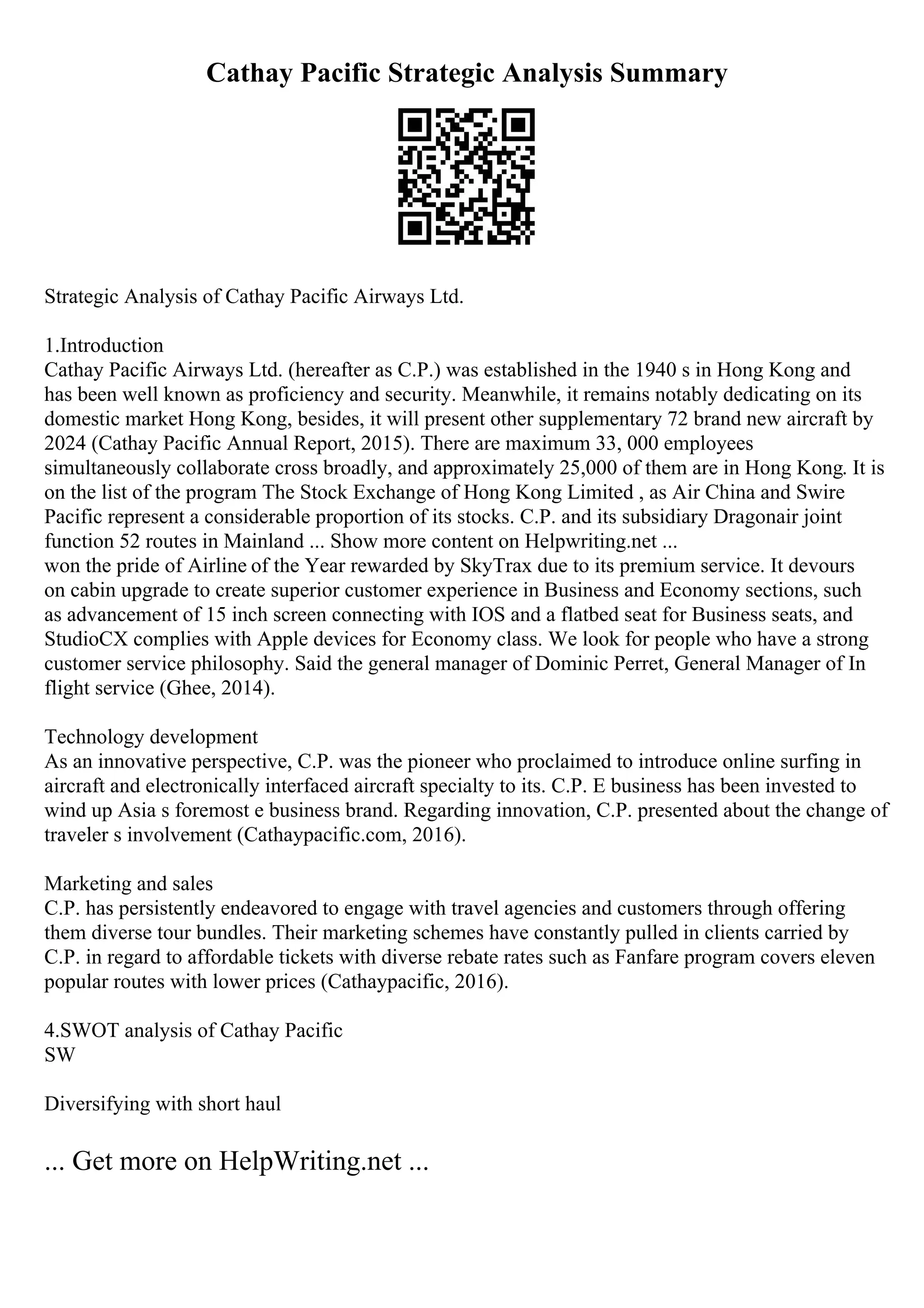 Cathay Pacific Strategic Analysis Summary
Strategic Analysis of Cathay Pacific Airways Ltd.
1.Introduction
Cathay Pacific Airways Ltd. (hereafter as C.P.) was established in the 1940 s in Hong Kong and
has been well known as proficiency and security. Meanwhile, it remains notably dedicating on its
domestic market Hong Kong, besides, it will present other supplementary 72 brand new aircraft by
2024 (Cathay Pacific Annual Report, 2015). There are maximum 33, 000 employees
simultaneously collaborate cross broadly, and approximately 25,000 of them are in Hong Kong. It is
on the list of the program The Stock Exchange of Hong Kong Limited , as Air China and Swire
Pacific represent a considerable proportion of its stocks. C.P. and its subsidiary Dragonair joint
function 52 routes in Mainland ... Show more content on Helpwriting.net ...
won the pride of Airline of the Year rewarded by SkyTrax due to its premium service. It devours
on cabin upgrade to create superior customer experience in Business and Economy sections, such
as advancement of 15 inch screen connecting with IOS and a flatbed seat for Business seats, and
StudioCX complies with Apple devices for Economy class. We look for people who have a strong
customer service philosophy. Said the general manager of Dominic Perret, General Manager of In
flight service (Ghee, 2014).
Technology development
As an innovative perspective, C.P. was the pioneer who proclaimed to introduce online surfing in
aircraft and electronically interfaced aircraft specialty to its. C.P. E business has been invested to
wind up Asia s foremost e business brand. Regarding innovation, C.P. presented about the change of
traveler s involvement (Cathaypacific.com, 2016).
Marketing and sales
C.P. has persistently endeavored to engage with travel agencies and customers through offering
them diverse tour bundles. Their marketing schemes have constantly pulled in clients carried by
C.P. in regard to affordable tickets with diverse rebate rates such as Fanfare program covers eleven
popular routes with lower prices (Cathaypacific, 2016).
4.SWOT analysis of Cathay Pacific
SW
Diversifying with short haul
... Get more on HelpWriting.net ...
 