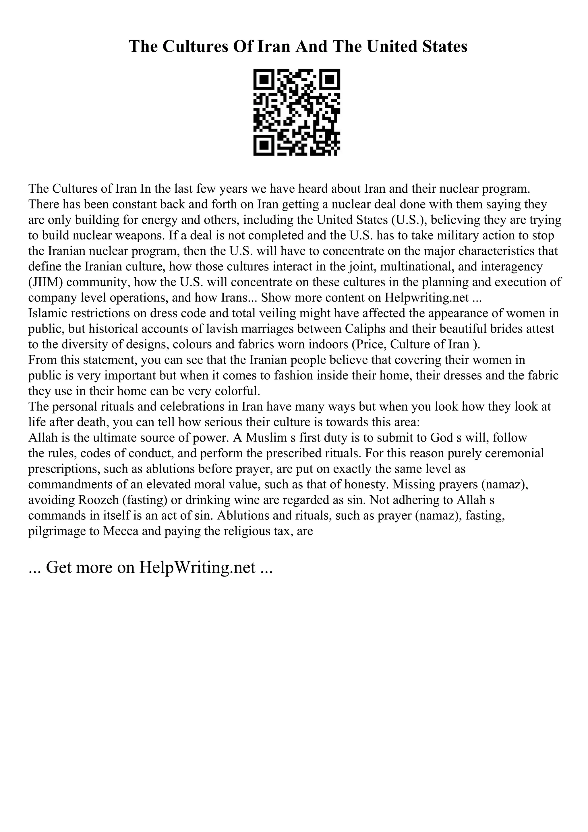 The Cultures Of Iran And The United States
The Cultures of Iran In the last few years we have heard about Iran and their nuclear program.
There has been constant back and forth on Iran getting a nuclear deal done with them saying they
are only building for energy and others, including the United States (U.S.), believing they are trying
to build nuclear weapons. If a deal is not completed and the U.S. has to take military action to stop
the Iranian nuclear program, then the U.S. will have to concentrate on the major characteristics that
define the Iranian culture, how those cultures interact in the joint, multinational, and interagency
(JIIM) community, how the U.S. will concentrate on these cultures in the planning and execution of
company level operations, and how Irans... Show more content on Helpwriting.net ...
Islamic restrictions on dress code and total veiling might have affected the appearance of women in
public, but historical accounts of lavish marriages between Caliphs and their beautiful brides attest
to the diversity of designs, colours and fabrics worn indoors (Price, Culture of Iran ).
From this statement, you can see that the Iranian people believe that covering their women in
public is very important but when it comes to fashion inside their home, their dresses and the fabric
they use in their home can be very colorful.
The personal rituals and celebrations in Iran have many ways but when you look how they look at
life after death, you can tell how serious their culture is towards this area:
Allah is the ultimate source of power. A Muslim s first duty is to submit to God s will, follow
the rules, codes of conduct, and perform the prescribed rituals. For this reason purely ceremonial
prescriptions, such as ablutions before prayer, are put on exactly the same level as
commandments of an elevated moral value, such as that of honesty. Missing prayers (namaz),
avoiding Roozeh (fasting) or drinking wine are regarded as sin. Not adhering to Allah s
commands in itself is an act of sin. Ablutions and rituals, such as prayer (namaz), fasting,
pilgrimage to Mecca and paying the religious tax, are
... Get more on HelpWriting.net ...
 