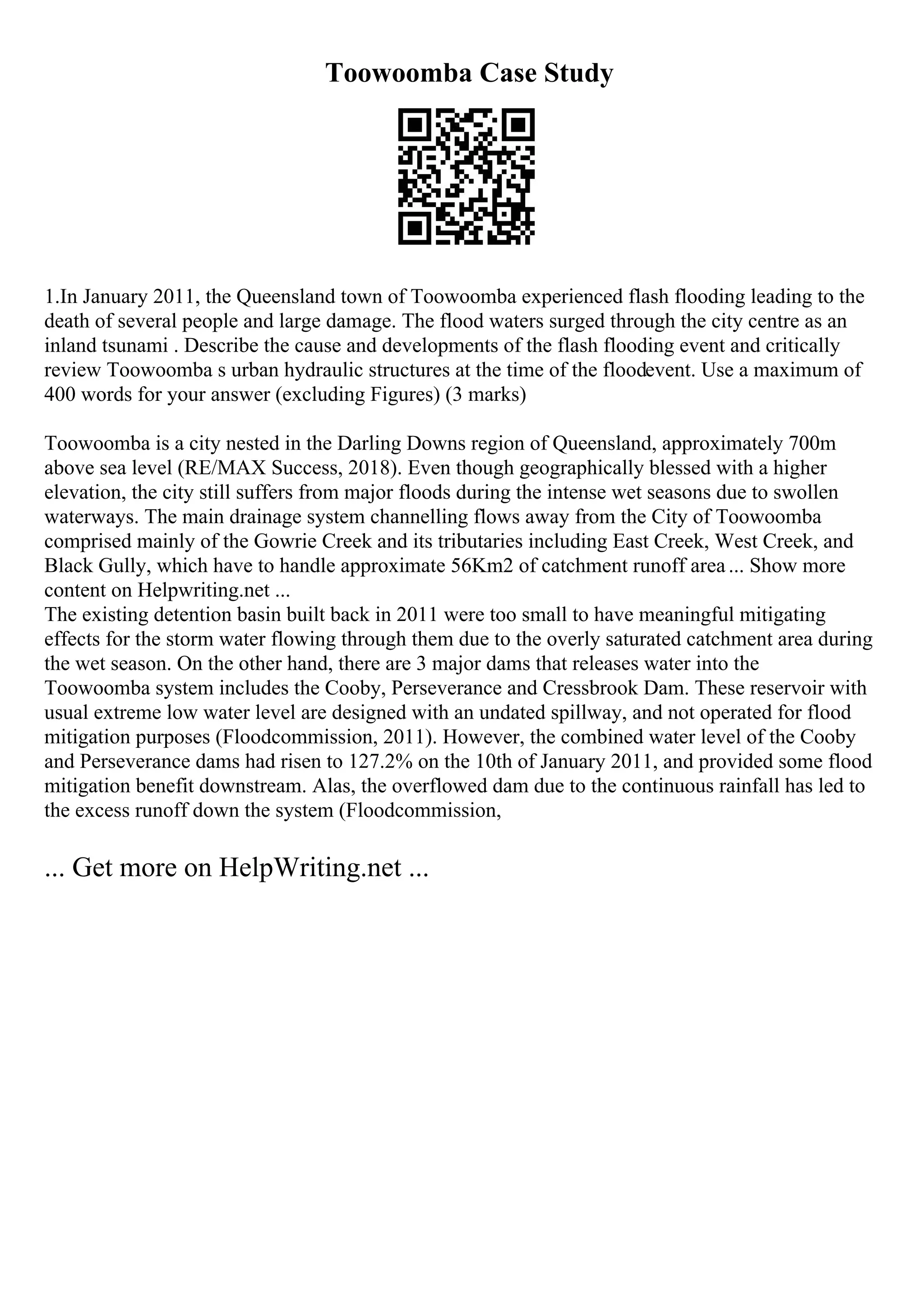 Toowoomba Case Study
1.In January 2011, the Queensland town of Toowoomba experienced flash flooding leading to the
death of several people and large damage. The flood waters surged through the city centre as an
inland tsunami . Describe the cause and developments of the flash flooding event and critically
review Toowoomba s urban hydraulic structures at the time of the floodevent. Use a maximum of
400 words for your answer (excluding Figures) (3 marks)
Toowoomba is a city nested in the Darling Downs region of Queensland, approximately 700m
above sea level (RE/MAX Success, 2018). Even though geographically blessed with a higher
elevation, the city still suffers from major floods during the intense wet seasons due to swollen
waterways. The main drainage system channelling flows away from the City of Toowoomba
comprised mainly of the Gowrie Creek and its tributaries including East Creek, West Creek, and
Black Gully, which have to handle approximate 56Km2 of catchment runoff area... Show more
content on Helpwriting.net ...
The existing detention basin built back in 2011 were too small to have meaningful mitigating
effects for the storm water flowing through them due to the overly saturated catchment area during
the wet season. On the other hand, there are 3 major dams that releases water into the
Toowoomba system includes the Cooby, Perseverance and Cressbrook Dam. These reservoir with
usual extreme low water level are designed with an undated spillway, and not operated for flood
mitigation purposes (Floodcommission, 2011). However, the combined water level of the Cooby
and Perseverance dams had risen to 127.2% on the 10th of January 2011, and provided some flood
mitigation benefit downstream. Alas, the overflowed dam due to the continuous rainfall has led to
the excess runoff down the system (Floodcommission,
... Get more on HelpWriting.net ...
 