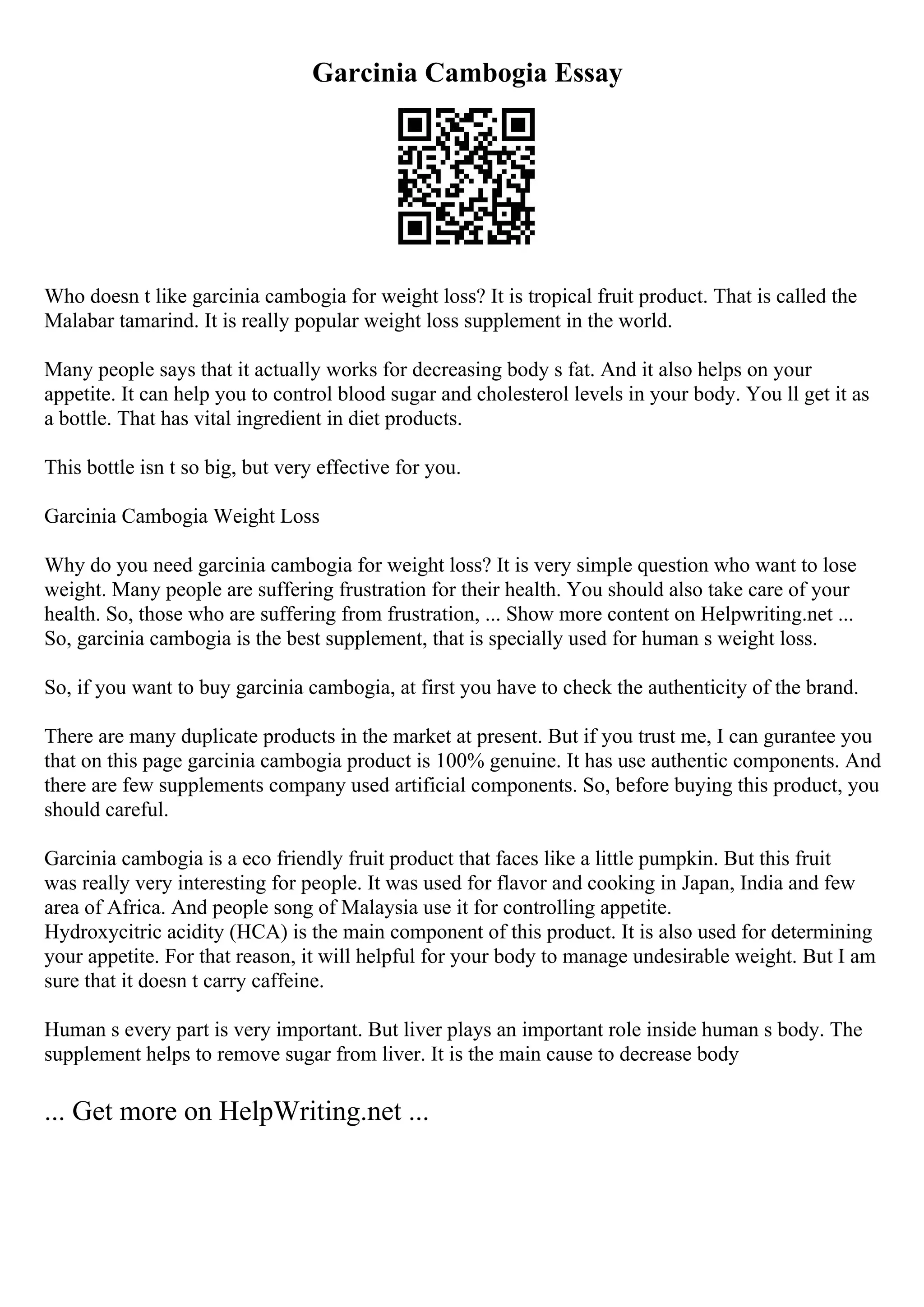 Garcinia Cambogia Essay
Who doesn t like garcinia cambogia for weight loss? It is tropical fruit product. That is called the
Malabar tamarind. It is really popular weight loss supplement in the world.
Many people says that it actually works for decreasing body s fat. And it also helps on your
appetite. It can help you to control blood sugar and cholesterol levels in your body. You ll get it as
a bottle. That has vital ingredient in diet products.
This bottle isn t so big, but very effective for you.
Garcinia Cambogia Weight Loss
Why do you need garcinia cambogia for weight loss? It is very simple question who want to lose
weight. Many people are suffering frustration for their health. You should also take care of your
health. So, those who are suffering from frustration, ... Show more content on Helpwriting.net ...
So, garcinia cambogia is the best supplement, that is specially used for human s weight loss.
So, if you want to buy garcinia cambogia, at first you have to check the authenticity of the brand.
There are many duplicate products in the market at present. But if you trust me, I can gurantee you
that on this page garcinia cambogia product is 100% genuine. It has use authentic components. And
there are few supplements company used artificial components. So, before buying this product, you
should careful.
Garcinia cambogia is a eco friendly fruit product that faces like a little pumpkin. But this fruit
was really very interesting for people. It was used for flavor and cooking in Japan, India and few
area of Africa. And people song of Malaysia use it for controlling appetite.
Hydroxycitric acidity (HCA) is the main component of this product. It is also used for determining
your appetite. For that reason, it will helpful for your body to manage undesirable weight. But I am
sure that it doesn t carry caffeine.
Human s every part is very important. But liver plays an important role inside human s body. The
supplement helps to remove sugar from liver. It is the main cause to decrease body
... Get more on HelpWriting.net ...
 