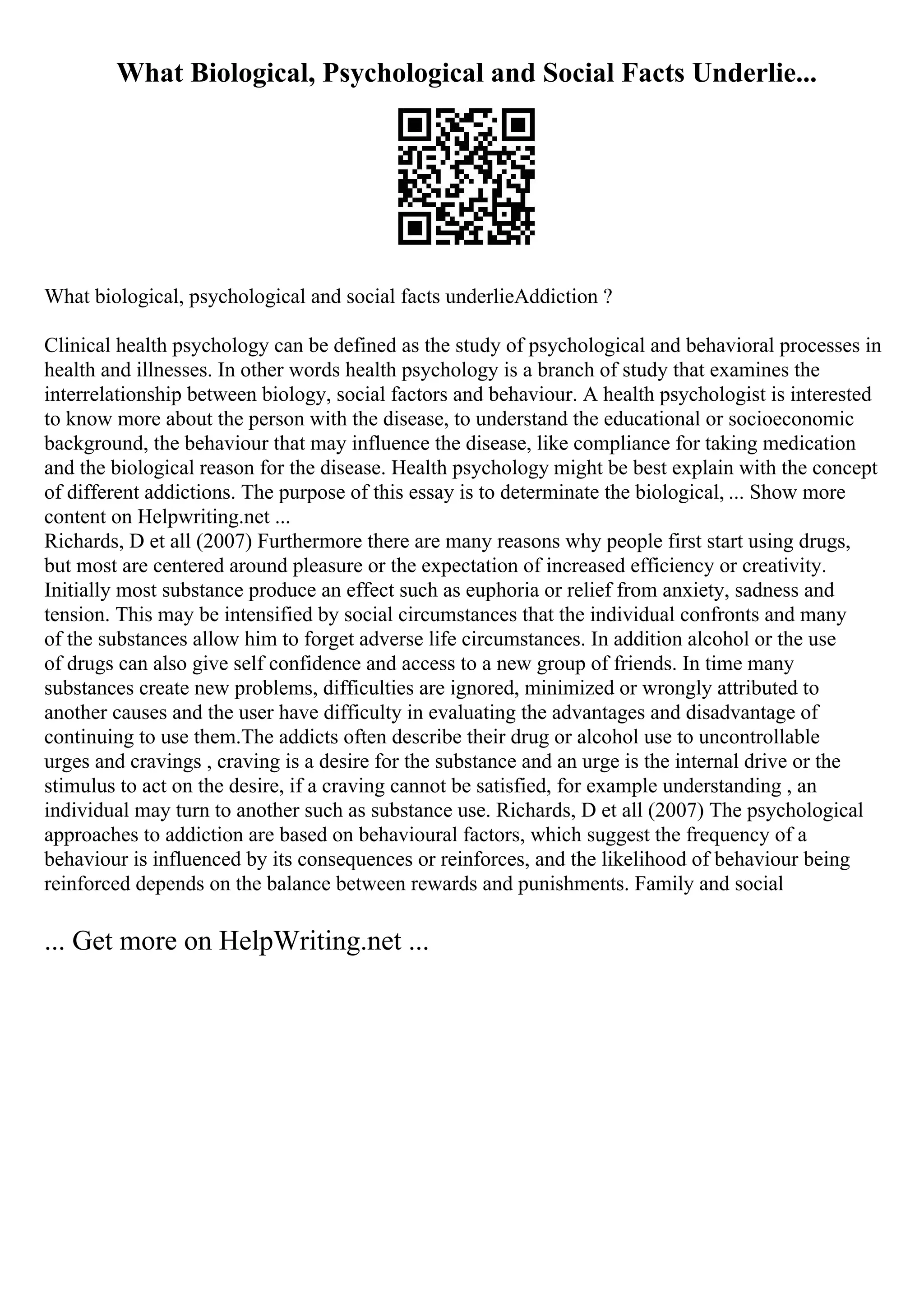 What Biological, Psychological and Social Facts Underlie...
What biological, psychological and social facts underlieAddiction ?
Clinical health psychology can be defined as the study of psychological and behavioral processes in
health and illnesses. In other words health psychology is a branch of study that examines the
interrelationship between biology, social factors and behaviour. A health psychologist is interested
to know more about the person with the disease, to understand the educational or socioeconomic
background, the behaviour that may influence the disease, like compliance for taking medication
and the biological reason for the disease. Health psychology might be best explain with the concept
of different addictions. The purpose of this essay is to determinate the biological, ... Show more
content on Helpwriting.net ...
Richards, D et all (2007) Furthermore there are many reasons why people first start using drugs,
but most are centered around pleasure or the expectation of increased efficiency or creativity.
Initially most substance produce an effect such as euphoria or relief from anxiety, sadness and
tension. This may be intensified by social circumstances that the individual confronts and many
of the substances allow him to forget adverse life circumstances. In addition alcohol or the use
of drugs can also give self confidence and access to a new group of friends. In time many
substances create new problems, difficulties are ignored, minimized or wrongly attributed to
another causes and the user have difficulty in evaluating the advantages and disadvantage of
continuing to use them.The addicts often describe their drug or alcohol use to uncontrollable
urges and cravings , craving is a desire for the substance and an urge is the internal drive or the
stimulus to act on the desire, if a craving cannot be satisfied, for example understanding , an
individual may turn to another such as substance use. Richards, D et all (2007) The psychological
approaches to addiction are based on behavioural factors, which suggest the frequency of a
behaviour is influenced by its consequences or reinforces, and the likelihood of behaviour being
reinforced depends on the balance between rewards and punishments. Family and social
... Get more on HelpWriting.net ...
 
