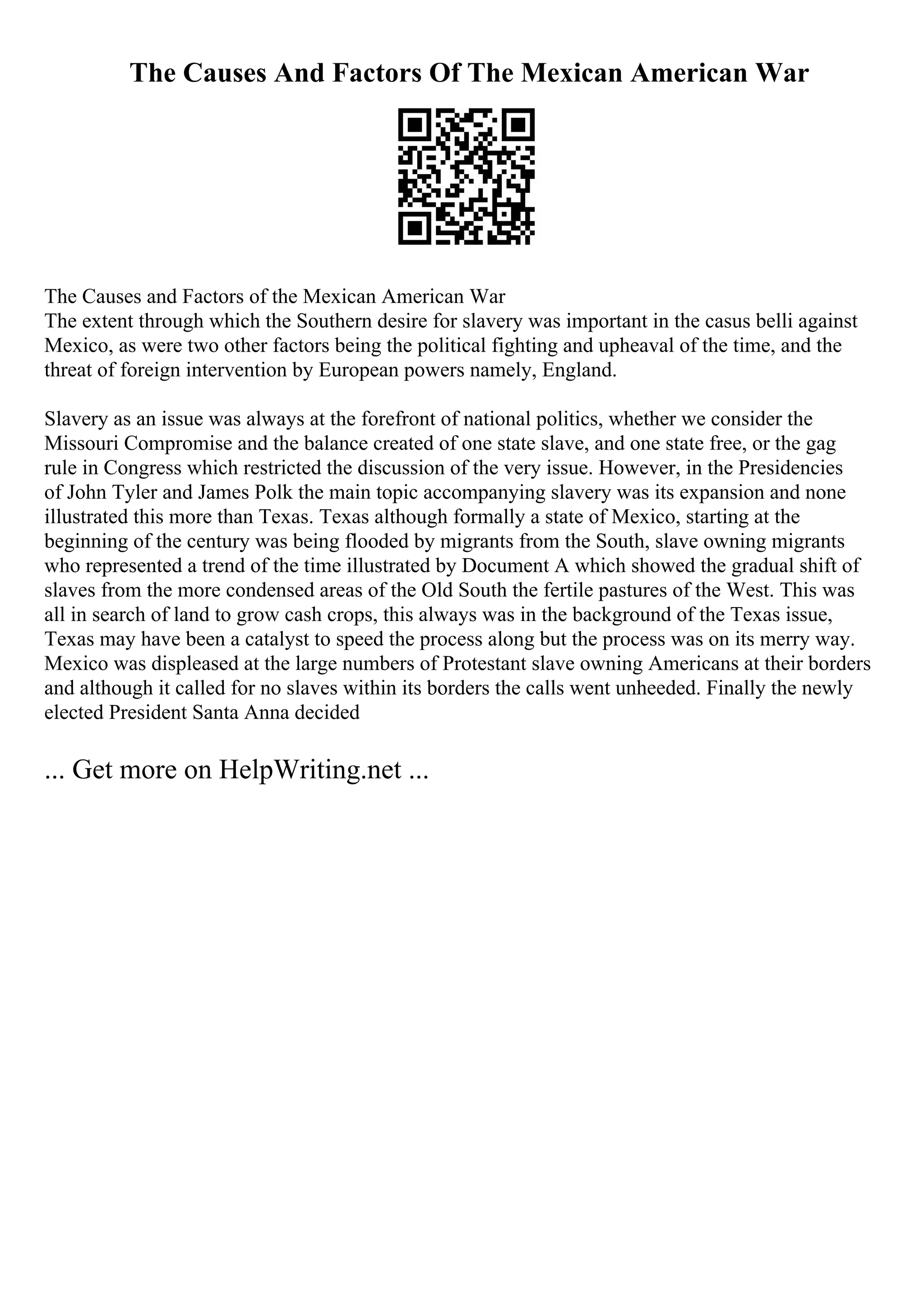 The Causes And Factors Of The Mexican American War
The Causes and Factors of the Mexican American War
The extent through which the Southern desire for slavery was important in the casus belli against
Mexico, as were two other factors being the political fighting and upheaval of the time, and the
threat of foreign intervention by European powers namely, England.
Slavery as an issue was always at the forefront of national politics, whether we consider the
Missouri Compromise and the balance created of one state slave, and one state free, or the gag
rule in Congress which restricted the discussion of the very issue. However, in the Presidencies
of John Tyler and James Polk the main topic accompanying slavery was its expansion and none
illustrated this more than Texas. Texas although formally a state of Mexico, starting at the
beginning of the century was being flooded by migrants from the South, slave owning migrants
who represented a trend of the time illustrated by Document A which showed the gradual shift of
slaves from the more condensed areas of the Old South the fertile pastures of the West. This was
all in search of land to grow cash crops, this always was in the background of the Texas issue,
Texas may have been a catalyst to speed the process along but the process was on its merry way.
Mexico was displeased at the large numbers of Protestant slave owning Americans at their borders
and although it called for no slaves within its borders the calls went unheeded. Finally the newly
elected President Santa Anna decided
... Get more on HelpWriting.net ...
 