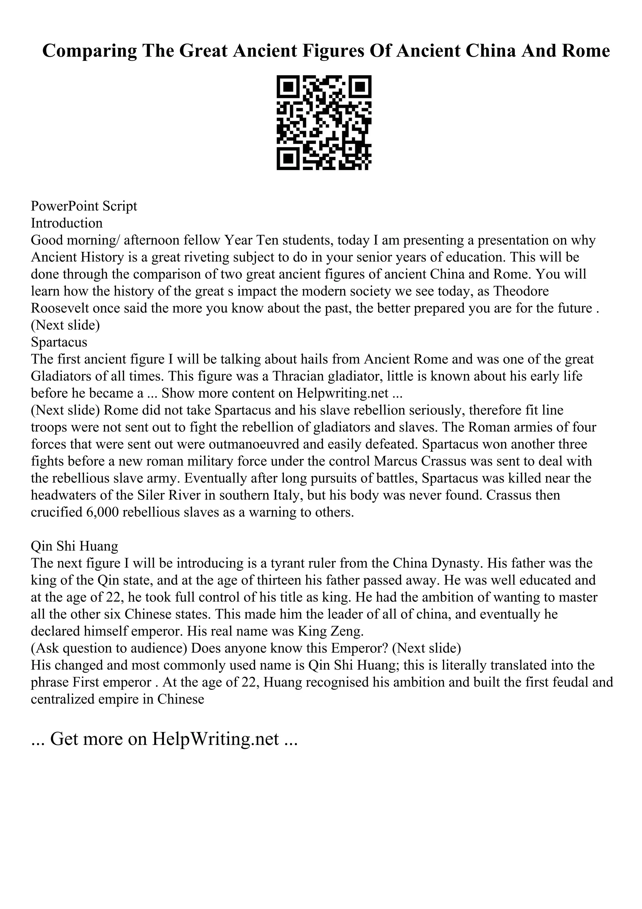 Comparing The Great Ancient Figures Of Ancient China And Rome
PowerPoint Script
Introduction
Good morning/ afternoon fellow Year Ten students, today I am presenting a presentation on why
Ancient History is a great riveting subject to do in your senior years of education. This will be
done through the comparison of two great ancient figures of ancient China and Rome. You will
learn how the history of the great s impact the modern society we see today, as Theodore
Roosevelt once said the more you know about the past, the better prepared you are for the future .
(Next slide)
Spartacus
The first ancient figure I will be talking about hails from Ancient Rome and was one of the great
Gladiators of all times. This figure was a Thracian gladiator, little is known about his early life
before he became a ... Show more content on Helpwriting.net ...
(Next slide) Rome did not take Spartacus and his slave rebellion seriously, therefore fit line
troops were not sent out to fight the rebellion of gladiators and slaves. The Roman armies of four
forces that were sent out were outmanoeuvred and easily defeated. Spartacus won another three
fights before a new roman military force under the control Marcus Crassus was sent to deal with
the rebellious slave army. Eventually after long pursuits of battles, Spartacus was killed near the
headwaters of the Siler River in southern Italy, but his body was never found. Crassus then
crucified 6,000 rebellious slaves as a warning to others.
Qin Shi Huang
The next figure I will be introducing is a tyrant ruler from the China Dynasty. His father was the
king of the Qin state, and at the age of thirteen his father passed away. He was well educated and
at the age of 22, he took full control of his title as king. He had the ambition of wanting to master
all the other six Chinese states. This made him the leader of all of china, and eventually he
declared himself emperor. His real name was King Zeng.
(Ask question to audience) Does anyone know this Emperor? (Next slide)
His changed and most commonly used name is Qin Shi Huang; this is literally translated into the
phrase First emperor . At the age of 22, Huang recognised his ambition and built the first feudal and
centralized empire in Chinese
... Get more on HelpWriting.net ...
 