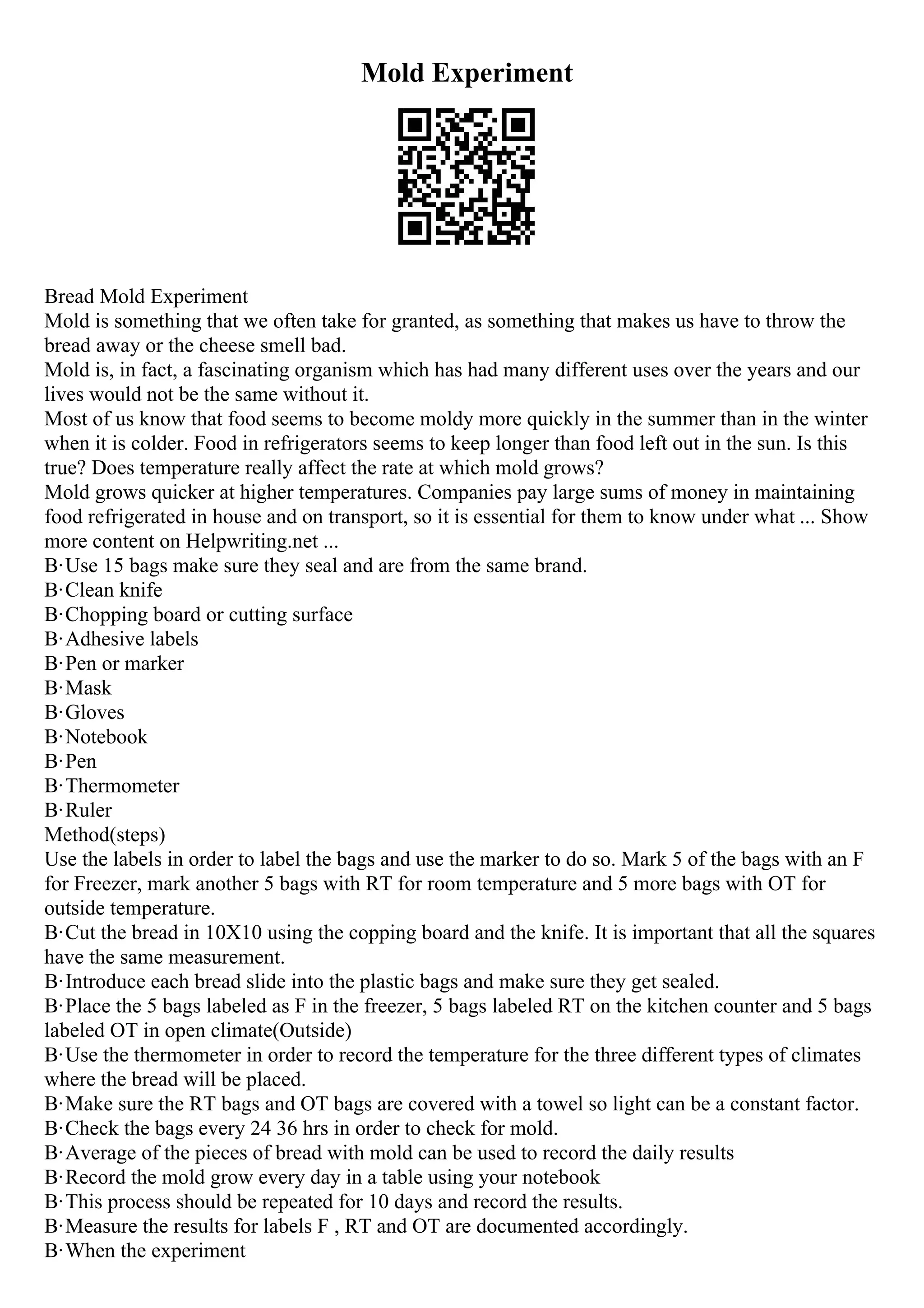 Mold Experiment
Bread Mold Experiment
Mold is something that we often take for granted, as something that makes us have to throw the
bread away or the cheese smell bad.
Mold is, in fact, a fascinating organism which has had many different uses over the years and our
lives would not be the same without it.
Most of us know that food seems to become moldy more quickly in the summer than in the winter
when it is colder. Food in refrigerators seems to keep longer than food left out in the sun. Is this
true? Does temperature really affect the rate at which mold grows?
Mold grows quicker at higher temperatures. Companies pay large sums of money in maintaining
food refrigerated in house and on transport, so it is essential for them to know under what ... Show
more content on Helpwriting.net ...
В·Use 15 bags make sure they seal and are from the same brand.
В·Clean knife
В·Chopping board or cutting surface
В·Adhesive labels
В·Pen or marker
В·Mask
В·Gloves
В·Notebook
В·Pen
В·Thermometer
В·Ruler
Method(steps)
Use the labels in order to label the bags and use the marker to do so. Mark 5 of the bags with an F
for Freezer, mark another 5 bags with RT for room temperature and 5 more bags with OT for
outside temperature.
В·Cut the bread in 10X10 using the copping board and the knife. It is important that all the squares
have the same measurement.
В·Introduce each bread slide into the plastic bags and make sure they get sealed.
В·Place the 5 bags labeled as F in the freezer, 5 bags labeled RT on the kitchen counter and 5 bags
labeled OT in open climate(Outside)
В·Use the thermometer in order to record the temperature for the three different types of climates
where the bread will be placed.
В·Make sure the RT bags and OT bags are covered with a towel so light can be a constant factor.
В·Check the bags every 24 36 hrs in order to check for mold.
В·Average of the pieces of bread with mold can be used to record the daily results
В·Record the mold grow every day in a table using your notebook
В·This process should be repeated for 10 days and record the results.
В·Measure the results for labels F , RT and OT are documented accordingly.
В·When the experiment
 