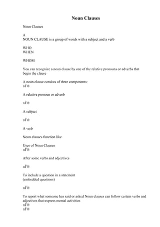 Noun Clauses
Noun Clauses
A
NOUN CLAUSE is a group of words with a subject and a verb
WHO
WHEN
WHOM
You can recognize a noun clause by one of the relative pronouns or adverbs that
begin the clause
A noun clause consists of three components:
пЃ®
A relative pronoun or adverb
пЃ®
A subject
пЃ®
A verb
Noun clauses function like
Uses of Noun Clauses
пЃ®
After some verbs and adjectives
пЃ®
To include a question in a statement
(embedded questions)
пЃ®
To report what someone has said or asked Noun clauses can follow certain verbs and
adjectives that express mental activities
пЃ®
пЃ®
 