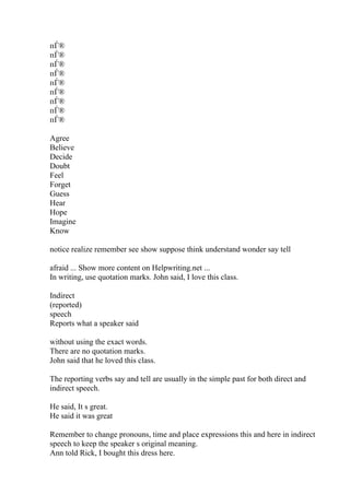 пЃ®
пЃ®
пЃ®
пЃ®
пЃ®
пЃ®
пЃ®
пЃ®
пЃ®
Agree
Believe
Decide
Doubt
Feel
Forget
Guess
Hear
Hope
Imagine
Know
notice realize remember see show suppose think understand wonder say tell
afraid ... Show more content on Helpwriting.net ...
In writing, use quotation marks. John said, I love this class.
Indirect
(reported)
speech
Reports what a speaker said
without using the exact words.
There are no quotation marks.
John said that he loved this class.
The reporting verbs say and tell are usually in the simple past for both direct and
indirect speech.
He said, It s great.
He said it was great
Remember to change pronouns, time and place expressions this and here in indirect
speech to keep the speaker s original meaning.
Ann told Rick, I bought this dress here.
 