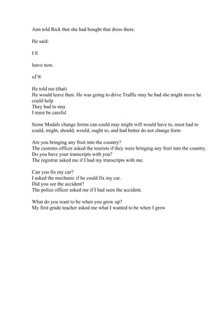 Ann told Rick that she had bought that dress there.
He said:
I ll
leave now.
пЃ®
He told me (that)
He would leave then. He was going to drive Traffic may be bad she might move he
could help
They had to stay
I must be careful
Some Modals change forms can could may might will would have to, must had to
could, might, should, would, ought to, and had better do not change form
Are you bringing any fruit into the country?
The customs officer asked the tourists if they were bringing any fruit into the country.
Do you have your transcripts with you?
The registrar asked me if I had my transcripts with me.
Can you fix my car?
I asked the mechanic if he could fix my car.
Did you see the accident?
The police officer asked me if I had seen the accident.
What do you want to be when you grow up?
My first grade teacher asked me what I wanted to be when I grew
 