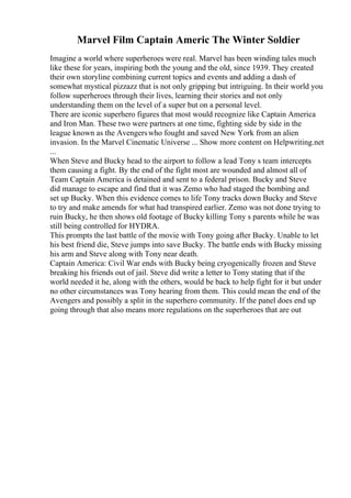 Marvel Film Captain Americ The Winter Soldier
Imagine a world where superheroes were real. Marvel has been winding tales much
like these for years, inspiring both the young and the old, since 1939. They created
their own storyline combining current topics and events and adding a dash of
somewhat mystical pizzazz that is not only gripping but intriguing. In their world you
follow superheroes through their lives, learning their stories and not only
understanding them on the level of a super but on a personal level.
There are iconic superhero figures that most would recognize like Captain America
and Iron Man. These two were partners at one time, fighting side by side in the
league known as the Avengerswho fought and saved New York from an alien
invasion. In the Marvel Cinematic Universe ... Show more content on Helpwriting.net
...
When Steve and Bucky head to the airport to follow a lead Tony s team intercepts
them causing a fight. By the end of the fight most are wounded and almost all of
Team Captain America is detained and sent to a federal prison. Bucky and Steve
did manage to escape and find that it was Zemo who had staged the bombing and
set up Bucky. When this evidence comes to life Tony tracks down Bucky and Steve
to try and make amends for what had transpired earlier. Zemo was not done trying to
ruin Bucky, he then shows old footage of Bucky killing Tony s parents while he was
still being controlled for HYDRA.
This prompts the last battle of the movie with Tony going after Bucky. Unable to let
his best friend die, Steve jumps into save Bucky. The battle ends with Bucky missing
his arm and Steve along with Tony near death.
Captain America: Civil War ends with Bucky being cryogenically frozen and Steve
breaking his friends out of jail. Steve did write a letter to Tony stating that if the
world needed it he, along with the others, would be back to help fight for it but under
no other circumstances was Tony hearing from them. This could mean the end of the
Avengers and possibly a split in the superhero community. If the panel does end up
going through that also means more regulations on the superheroes that are out
 