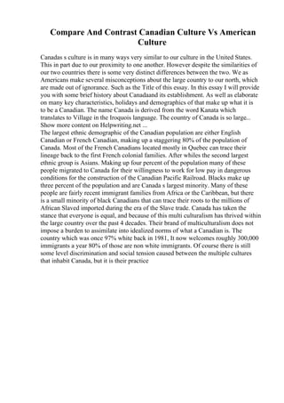 Compare And Contrast Canadian Culture Vs American
Culture
Canadas s culture is in many ways very similar to our culture in the United States.
This in part due to our proximity to one another. However despite the similarities of
our two countries there is some very distinct differences between the two. We as
Americans make several misconceptions about the large country to our north, which
are made out of ignorance. Such as the Title of this essay. In this essay I will provide
you with some brief history about Canadaand its establishment. As well as elaborate
on many key characteristics, holidays and demographics of that make up what it is
to be a Canadian. The name Canada is derived from the word Kanata which
translates to Village in the Iroquois language. The country of Canada is so large...
Show more content on Helpwriting.net ...
The largest ethnic demographic of the Canadian population are either English
Canadian or French Canadian, making up a staggering 80% of the population of
Canada. Most of the French Canadians located mostly in Quebec can trace their
lineage back to the first French colonial families. After whiles the second largest
ethnic group is Asians. Making up four percent of the population many of these
people migrated to Canada for their willingness to work for low pay in dangerous
conditions for the construction of the Canadian Pacific Railroad. Blacks make up
three percent of the population and are Canada s largest minority. Many of these
people are fairly recent immigrant families from Africa or the Caribbean, but there
is a small minority of black Canadians that can trace their roots to the millions of
African Slaved imported during the era of the Slave trade. Canada has taken the
stance that everyone is equal, and because of this multi culturalism has thrived within
the large country over the past 4 decades. Their brand of multiculturalism does not
impose a burden to assimilate into idealized norms of what a Canadian is. The
country which was once 97% white back in 1981, It now welcomes roughly 300,000
immigrants a year 80% of those are non white immigrants. Of course there is still
some level discrimination and social tension caused between the multiple cultures
that inhabit Canada, but it is their practice
 