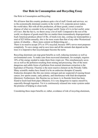 Our Role in Consumption and Recycling Essay
Our Role in Consumption and Recycling
We all know that this country produces quite a lot of stuff. Goods and services, we
re the economically dominant country in the world. U.S. corporate power makes,
the world takes. But with all this production, all these goods, comes a need to
dispose of what we consider to be no longer useful. Some of it is in fact useful, some
of it isn t. But the fact is, we throw away a lot of stuff. Compared to the rest of the
world, we dispose of goods much like we market them tremendously disproportional.
Each American produces about 4.4 lbs. of trash every day, costing our municipalities a
total of $23 billion annually; this is far more waste than that of any other Westernized
nation. (Columbia ... Show more content on Helpwriting.net ...
There is no need to accept 25% or 35% recycled, because 100% serves most purposes
completely. To save energy and to save trees and all the animals that depend on the
trees it is imperative that recycled paper become the norm.
Recycling aluminum can reap great benefits as well, reducing monetary as well as
environmental costs. To make cans from recovered aluminum, for example, requires
10% of the energy needed to make them from virgin ore. This simultaneously saves
ore as well as the pollution resulting from mining and processing. One of the more
dangerous and subtle forms of pollution from normal aluminum extraction is the
byproduct of Fluorine. Fluorine is the most reactive element on the Periodic Table.
Many scientific studies have found it to be an endocrine disrupter (Connett).
Endocrine disrupters like this one mimic estrogen and are suspected of causing breast
cancer, low sperm counts, early puberty, and interference with fetal development
(Quinion). Furthermore, this fluorine (as we know it, in fluoride form) has been
found to leech lead from pipes (Masters). It is very dangerous to expose oneself to,
especially through ingestion. Yet it is continuously released into water systems under
the pretense of helping to clean teeth.
Considering these major benefits or, rather, avoidance of risk of recycling aluminum,
 
