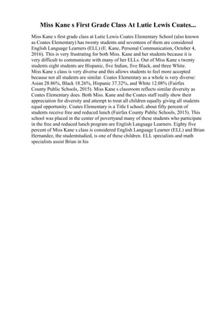 Miss Kane s First Grade Class At Lutie Lewis Coates...
Miss Kane s first grade class at Lutie Lewis Coates Elementary School (also known
as Coates Elementary) has twenty students and seventeen of them are considered
English Language Learners (ELL) (E. Kane, Personal Communication, October 4,
2016). This is very frustrating for both Miss. Kane and her students because it is
very difficult to communicate with many of her ELLs. Out of Miss Kane s twenty
students eight students are Hispanic, five Indian, five Black, and three White.
Miss Kane s class is very diverse and this allows students to feel more accepted
because not all students are similar. Coates Elementary as a whole is very diverse:
Asian 28.86%, Black 18.26%, Hispanic 37.32%, and White 12.08% (Fairfax
County Public Schools, 2015). Miss Kane s classroom reflects similar diversity as
Coates Elementary does. Both Miss. Kane and the Coates staff really show their
appreciation for diversity and attempt to treat all children equally giving all students
equal opportunity. Coates Elementary is a Title I school; about fifty percent of
students receive free and reduced lunch (Fairfax County Public Schools, 2015). This
school was placed in the center of povertyand many of these students who participate
in the free and reduced lunch program are English Language Learners. Eighty five
percent of Miss Kane s class is considered English Language Learner (ELL) and Brian
Hernandez, the studentstudied, is one of these children. ELL specialists and math
specialists assist Brian in his
 