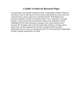 Camille Veerhoeven Research Paper
Two prostitutes were brutally murdered in Paris. Commandant Camille Verhoeven,
a diminutive man of only four feet eleven inches, realized that the crime scene was
a pastiche from a classic crime novel, American Psycho. With help from an
eccentric bookseller, Camille soon found out that it was a serial killer, who paid
homage to crime novels, and re enacted the murder scenes faithfully. Camille
challenged The Novelist by posting a message to him, which made the case
personal. My Thoughts: Irene is the first book of the Verhoeven Trilogy, but its
sequel Alex was first translated from French to English. Following Alex s
phenomenal success, Irene was introduced to the U.S. The reason why Commandant
Camille is deeply traumatized is revealed
 