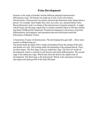 Fetus Development
Genetics is the study of heredity and the different inherited characteristics
(Dictinonary.com). All humans are made up of cells. Each cell contains
chromosomes. Chromosomes are genetic material that determine many things about a
person. For example, their height, hair color, eye color, sex, and personality traits.
Deoxyribonucleic acid is in charge of the transmission of genetic materials. A single,
cell develops into the large organs that is a human newborn infant in 266 days (Infant
and Early Childhood Development). Prenatal development is the process of growth,
differentiation, development, and maturation between fertilization and birth
(Dictionary of Medical Terms).
A human has 23 pairs of chromosomes. The developing fetus gets half ... Show more
content on Helpwriting.net ...
The human body develops from a single cell produced from the joining of the male
and female sex cells. This joining marks the beginning of the prenatal period. There
are three stages. The first stage is the pre embryonic stage. The first two weeks of
development, which is a period of cell division and initial differentiation. The second
stage is the embryonic stage. Which lasts from the third to the eighth week of
development. The third stage is the fetal period. Which is the maturation of tissues
and organs and rapid growth of the body (Prenatal
 