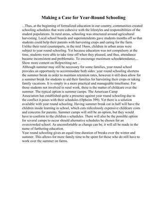 Making a Case for Year-Round Schooling
...Thus, at the beginning of formalized education in our country, communities created
schooling schedules that were cohesive with the lifestyles and responsibilities of the
student populations. In rural areas, schooling was structured around agricultural
harvesting. Local school boards and superintendents gave students months off so that
students could help their parents with harvesting crops and caring for the farm.
Unlike their rural counterparts, in the mid 18oos, children in urban areas were
subject to year round schooling. Yet because education was not compulsory at the
time, students were able to take time off when they pleased, and thus, attendance
became inconsistent and problematic. To encourage maximum schoolattendance,...
Show more content on Helpwriting.net ...
Although summer may still be necessary for some families, year round school
provides an opportunity to accommodate both sides: year round schooling shortens
the summer break in order to maintain retention rates, however it still does allow for
a summer break for students to aid their families for harvesting their crops or taking
family vacations. It is simply in a more practical and manageable timeframe. For
those students not involved in rural work, there is the matter of childcare over the
summer. The typical option is summer camps. The American Camp
Association has established quite a presence against year round schooling due to
the conflict it poses with their schedules (Opheim 399). Yet there is a solution
available with year round schooling. Having summer break cut in half will have the
children inside learning in school, which cuts ridiculously expensive childcare costs
and concerns for parents. Summer camps will still be an option, but they would
have to conform to the children s schedules. There will also be the possible option
for several camps to occur should alternative schedules be chosen for an
overcrowded school. As uncomfortable as change can be, it will all be made in the
name of furthering education.
Year round schooling gives an equal time duration of breaks over the winter and
summer. This allows for more family time to be spent for those who do still have to
work over the summer on farms.
 