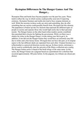 Dystopian Differences In The Hunger Games And The
Hunger...
Dystopian films and books have become popular over the past few years. These
tend to reflect the way in which society could possibly soon turn if expecting
extremes. Dystopian literature and media also tend to have utopian elements as
well. While the societies in these works are strict and controlling, they do offer
something that our society could possibly benefit from. Divergent has this element.
The population is broken up into five factions that represent the different types of
people in society and separate those who would fight easily due to their personal
morals. The Hunger Games on the other hand (when modern society crumbled)
they punished their citizens for fighting the government. While yes there was a
chance for riches in the Hunger Games, it took risking your life to get it. In
addition, if one did win the Hunger Games they would have an extremely easy life
due to riches and a free luxury house. Divergent does not have this part, as its utopian
aspect is the fact different ideals are separated from each other. Utopian literature is a
reflectionthat is a perceived direction society may go. In these stories, mirrorsare a
device used to symbolically state the universe of the filmis a reflection not a reality.
The Hunger Games series is based of the book trilogy of the same name. In this
series, the Hunger Games are a pageant based on a punishment for a rebellion that
occurred approximately 100 years before. In this pageant, two tributes are chosen per
district
 