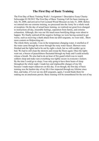 The First Day of Basic Training
The First Day of Basic Training Week 1 Assignment 1 Descriptive Essay Chasity
Schwoeppe 01/20/2012 The First Day of Basic Training I left for basic training on
July 30, 2008, and arrived in Fort Leonard Wood Missouri on July 31, 2008. Before
we entered into our extreme training, we processed into the Army for a whole week
at reception. On the day of actual basic training, we realized our great lives changed
to instructions all day, miserable feelings, separation from family, and extreme
exhaustion. Although, this was our life much more horrifying things were about to
happen. We finally realized all the negative feelings we were having seemed to get
worse, such as receiving a shark attack from our drill sergeants, we were told... Show
more content on Helpwriting.net ...
The whole thirty seconds, I was in the temperature changing water, it smelled as if
the water came through the sewer through the rusty water faucet. Showers were
finished and the lights had to be out by eight o clock, but we still couldn t go to
bed. We had to still clean the showers and sweep the floors again. Once the lights
went out, a breeze of peacefulness fluctuated through my body and I could actually
release a breath. We also had to do an hour of fire guard which was to watch
soldiers sleep and make sure everything was tightly secure in everyone s lockers.
By the time I could go to sleep, I was only going to have three hours of sleep
throughout the whole night. I made key and implausible changes of my life
because I made major endeavors on this day. Even though, the first day of basic
training was the hardest day of my life it has impacted through my lifetime since
then, and today, if I ever see my drill sergeants, again, I would thank them for
making me an ameliorate person. Basic training will be remembered for the rest of my
 
