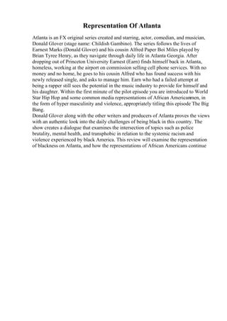 Representation Of Atlanta
Atlanta is an FX original series created and starring, actor, comedian, and musician,
Donald Glover (stage name: Childish Gambino). The series follows the lives of
Earnest Marks (Donald Glover) and his cousin Alfred Paper Boi Miles played by
Brian Tyree Henry, as they navigate through daily life in Atlanta Georgia. After
dropping out of Princeton University Earnest (Earn) finds himself back in Atlanta,
homeless, working at the airport on commission selling cell phone services. With no
money and no home, he goes to his cousin Alfred who has found success with his
newly released single, and asks to manage him. Earn who had a failed attempt at
being a rapper still sees the potential in the music industry to provide for himself and
his daughter. Within the first minute of the pilot episode you are introduced to World
Star Hip Hop and some common media representations of African Americanmen, in
the form of hyper masculinity and violence, appropriately titling this episode The Big
Bang.
Donald Glover along with the other writers and producers of Atlanta proves the views
with an authentic look into the daily challenges of being black in this country. The
show creates a dialogue that examines the intersection of topics such as police
brutality, mental health, and transphobic in relation to the systemic racism and
violence experienced by black America. This review will examine the representation
of blackness on Atlanta, and how the representations of African Americans continue
 
