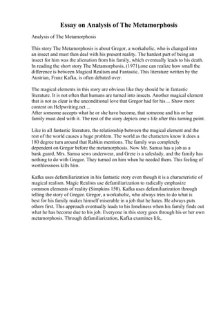 Essay on Analysis of The Metamorphosis
Analysis of The Metamorphosis
This story The Metamorphosis is about Gregor, a workaholic, who is changed into
an insect and must then deal with his present reality. The hardest part of being an
insect for him was the alienation from his family, which eventually leads to his death.
In reading the short story The Metamorphosis, (1971),one can realize how small the
difference is between Magical Realism and Fantastic. This literature written by the
Austrian, Franz Kafka, is often debated over.
The magical elements in this story are obvious like they should be in fantastic
literature. It is not often that humans are turned into insects. Another magical element
that is not as clear is the unconditional love that Gregor had for his ... Show more
content on Helpwriting.net ...
After someone accepts what he or she have become, that someone and his or her
family must deal with it. The rest of the story depicts one s life after this turning point.
Like in all fantastic literature, the relationship between the magical element and the
rest of the world causes a huge problem. The world as the characters know it does a
180 degree turn around that Rabkin mentions. The family was completely
dependent on Gregor before the metamorphosis. Now Mr. Samsa has a job as a
bank guard, Mrs. Samsa sews underwear, and Grete is a saleslady, and the family has
nothing to do with Gregor. They turned on him when he needed them. This feeling of
worthlessness kills him.
Kafka uses defamiliarization in his fantastic story even though it is a characteristic of
magical realism. Magic Realists use defamiliarization to radically emphasize
common elements of reality (Simpkins 150). Kafka uses defamiliarization through
telling the story of Gregor. Gregor, a workaholic, who always tries to do what is
best for his family makes himself miserable in a job that he hates. He always puts
others first. This approach eventually leads to his loneliness when his family finds out
what he has become due to his job. Everyone in this story goes through his or her own
metamorphosis. Through defamiliarization, Kafka examines life,
 