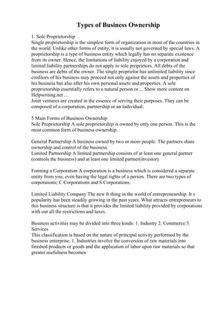 Types of Business Ownership
1. Sole Proprietorship
Single proprietorship is the simplest form of organization in most of the countries in
the world. Unlike other forms of entity, it is usually not governed by special laws. A
proprietorship is a type of business entity which legally has no separate existence
from its owner. Hence, the limitations of liability enjoyed by a corporation and
limited liability partnerships do not apply to sole proprietors. All debts of the
business are debts of the owner. The single proprietor has unlimited liability since
creditors of his business may proceed not only against the assets and properties of
his business but also after his own personal assets and properties. A sole
proprietorship essentially refers to a natural person or ... Show more content on
Helpwriting.net ...
Joint ventures are created in the essence of serving their purposes. They can be
composed of a corporation, partnership or an individual.
5 Main Forms of Business Ownership
Sole Proprietorship A sole proprietorship is owned by only one person. This is the
most common form of business ownership.
General Partnership A business owned by two or more people. The partners share
ownership and control of the business.
Limited Partnership A limited partnership consists of at least one general partner
(controls the business) and at least one limited partner(investor).
Forming a Corporation A corporation is a business which is considered a separate
entity from you; even having the legal rights of a person. There are two types of
corporations; C Corporations and S Corporations.
Limited Liability Company The new It thing in the world of entrepreneurship. It s
popularity has been steadily growing in the past years. What attracts entrepreneurs to
this business structure is that it provides the limited liability provided by corporations
with out all the restrictions and taxes.
Business activities may be divided into three kinds: 1. Industry 2. Commerce 3.
Services
This classification is based on the nature of principal activity performed by the
business enterprise. 1. Industries involve the conversion of raw materials into
finished products or goods and the application of labor upon raw materials so that
greater usefulness becomes
 