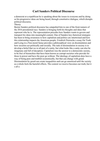 Carl Sanders Political Discourse
a democrat or a republican he is speaking about the issues to everyone and by doing
so his progressive ideas are being heard, through constitutive dialogue, which disrupts
political discourse.
Theory
Bernie Sanders political discourse has catapulted him to one of the front runners of
the 2016 presidential race. Sanders is bringing forth his thoughts and ideas that
represent who he is. The representation precedes how Sanders wants to govern and
transport his ideas into meaningful content. One of Sanders key rhetorical strategies
has been to bring awareness to how capitalism and politics are intertwined and how
this relationship impacts the American people. Friedrich Nietzsche s essay On Truth
and Lying in a Non moral Sense provides a philosophical view on dissimulation and
how societies act politically and socially. The task of dissimulation in society is to
develop a belief that we re all part of a unity, but what looks like a unity can also be
imaginary and full of deception. Capitalism was the answer to a democratic society,
to be free of hierarchies that have been known as corrupt societies who provide for
those in power and have the poor go without. The ideology of capitalism does have a
way of being pure and truthful economically, but that can change with greed.
Dissimulation by greed can create inequalities and can go unnoticed until the society
as a whole feels the harmful effects. The content we receive becomes our truth, but it
s all a
 
