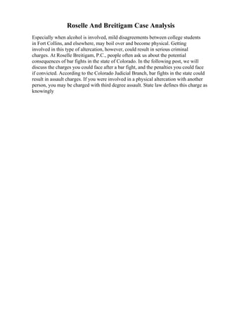 Roselle And Breitigam Case Analysis
Especially when alcohol is involved, mild disagreements between college students
in Fort Collins, and elsewhere, may boil over and become physical. Getting
involved in this type of altercation, however, could result in serious criminal
charges. At Roselle Breitigam, P.C., people often ask us about the potential
consequences of bar fights in the state of Colorado. In the following post, we will
discuss the charges you could face after a bar fight, and the penalties you could face
if convicted. According to the Colorado Judicial Branch, bar fights in the state could
result in assault charges. If you were involved in a physical altercation with another
person, you may be charged with third degree assault. State law defines this charge as
knowingly
 