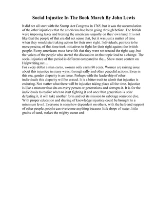 Social Injustice In The Book March By John Lewis
It did not all start with the Stamp Act Congress in 1765, but it was the accumulation
of the other injustices that the americans had been going through before. The british
were imposing taxes and treating the americans unjustly on their own land. It is not
like that the people of that era did not sense that, but it was just a matter of time
when they would start taking action for their own right. Individuals, patriots to be
more precise, of that time took initiatives to fight for their right against the british
people. Every americans must have felt that they were not treated the right way, but
the voices of the people who started the discussion on that topic lead to a change. The
social injustice of that period is different compared to the... Show more content on
Helpwriting.net ...
For every dollar a man earns, woman only earns 80 cents. Women are raising issue
about this injustice in many ways; through rally and other peaceful actions. Even in
this era, gender disparity is an issue. Perhaps with the leadership of other
individuals this disparity will be erased. It is a bitter truth to admit that injustice is
enduring. Not matter what there will be injustice taking place all the time. Injustice
is like a monster that sits on every person or generations and corrupts it. It is for the
individuals to realize when to start fighting it and once that generation is done
defeating it, it will take another form and set its mission to sabotage someone else.
With proper education and sharing of knowledge injustice could be brought to a
minimum level. Everyone is somehow dependent on others, with the help and support
of other people, people can overcome anything because little drops of water, little
grains of sand, makes the mighty ocean and
 