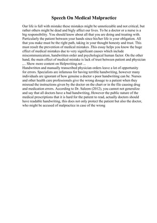 Speech On Medical Malpractice
Our life is full with mistake these mistakes might be unnoticeable and not critical, but
rather others might be dead and bigly affect our lives. To be a doctor or a nurse is a
big responsibility. You should know about all that you are doing and treating with.
Particularly the patient between your hands since his/her life is your obligation. All
that you make must be the right path, taking in your thought honesty and trust. This
must result the prevention of medical mistakes .This essay helps you know the huge
effect of medical mistakes due to very significant causes which include
miscommunication, handwritten order and psychological human factor. On the other
hand, the main effect of medical mistake is lack of trust between patient and physician
,... Show more content on Helpwriting.net ...
Handwritten and manually transcribed physician orders leave a lot of opportunity
for errors. Specialists are infamous for having terrible handwriting, however many
individuals are ignorant of how genuine a doctor s poor handwriting can be. Nurses
and other health care professionals give the wrong dosage to a patient when they
misread the instructions given by the doctor on the chart or in the file causing drug
and medication errors. According to Dr. Saleem (2012), you cannot not generalize
and say that all doctors have a bad handwriting, However the public nature of the
medical prescriptions that it is hard for the patient to read, actually doctors should
have readable handwriting, this does not only protect the patient but also the doctor,
who might be accused of malpractice in case of the wrong
 