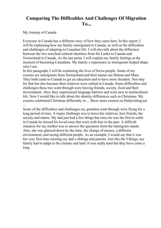 Comparing The Difficulties And Challenges Of Migration
To...
My Journey of Canada
Everyone in Canada has a different story of how they came here. In this report, I
will be explaining how my family immigrated to Canada, as well as the difficulties
and challenges of adapting to Canadian life. I will also talk about the difference
between the two enriched cultural identities from Sri Lanka to Canada and
Switzerland to Canada. As the last point, I will explain my family feelings at the
moment of becoming Canadians. My family s experience as immigrants helped shape
who I am.
In this paragraph, I will be explaining the lives of Swiss people. Some of my
cousins are immigrants from Switzerland and their names are Delena and Mary.
They both came to Canada to get an education and to have more freedom. Not only
for that but also because their relatives were settled in Canada. Some difficulties and
challenges these two went through were leaving friends, society, food and their
environment. Also, they experienced language barriers and were new to multicultural
life. Now I would like to talk about the identity differences such as Christmas. My
cousins celebrated Christmas differently in ... Show more content on Helpwriting.net
...
Some of the difficulties and challenges my grandma went through were flying for a
long period of time. A major challenge was to leave her relatives, best friends, the
society and nature. My dad just had a few things but since he was the first to settle
in Canada he missed his loved ones that were with him in the past. A difficult
situation for my mother was to answer the questions from the immigrant stands.
Also, she was glanced down by the time, the change of money, a different
environment, and seeing different people. As an example, I would say that it was
her very first time meeting my dad s siblings and parents. Just like the Vikings, my
family had to adapt to the climate and land. It was really hard but they have come a
long
 