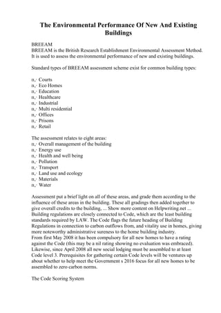 The Environmental Performance Of New And Existing
Buildings
BREEAM
BREEAM is the British Research Establishment Environmental Assessment Method.
It is used to assess the environmental performance of new and existing buildings.
Standard types of BREEAM assessment scheme exist for common building types:
п‚· Courts
п‚· Eco Homes
п‚· Education
п‚· Healthcare
п‚· Industrial
п‚· Multi residential
п‚· Offices
п‚· Prisons
п‚· Retail
The assessment relates to eight areas:
п‚· Overall management of the building
п‚· Energy use
п‚· Health and well being
п‚· Pollution
п‚· Transport
п‚· Land use and ecology
п‚· Materials
п‚· Water
Assessment put a brief light on all of these areas, and grade them according to the
influence of these areas in the building. These all gradings then added together to
give overall credits to the building, ... Show more content on Helpwriting.net ...
Building regulations are closely connected to Code, which are the least building
standards required by LAW. The Code flags the future heading of Building
Regulations in connection to carbon outflows from, and vitality use in homes, giving
more noteworthy administrative sureness to the home building industry.
From first May 2008 it has been compulsory for all new homes to have a rating
against the Code (this may be a nil rating showing no evaluation was embraced).
Likewise, since April 2008 all new social lodging must be assembled to at least
Code level 3. Prerequisites for gathering certain Code levels will be ventures up
about whether to help meet the Government s 2016 focus for all new homes to be
assembled to zero carbon norms.
The Code Scoring System
 