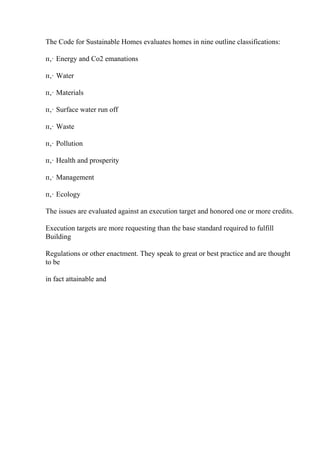 The Code for Sustainable Homes evaluates homes in nine outline classifications:
п‚· Energy and Co2 emanations
п‚· Water
п‚· Materials
п‚· Surface water run off
п‚· Waste
п‚· Pollution
п‚· Health and prosperity
п‚· Management
п‚· Ecology
The issues are evaluated against an execution target and honored one or more credits.
Execution targets are more requesting than the base standard required to fulfill
Building
Regulations or other enactment. They speak to great or best practice and are thought
to be
in fact attainable and
 