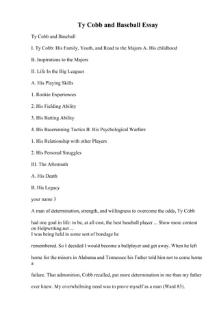 Ty Cobb and Baseball Essay
Ty Cobb and Baseball
I. Ty Cobb: His Family, Youth, and Road to the Majors A. His childhood
B. Inspirations to the Majors
II. Life In the Big Leagues
A. His Playing Skills
1. Rookie Experiences
2. His Fielding Ability
3. His Batting Ability
4. His Baserunning Tactics B. His Psychological Warfare
1. His Relationship with other Players
2. His Personal Struggles
III. The Aftermath
A. His Death
B. His Legacy
your name 3
A man of determination, strength, and willingness to overcome the odds, Ty Cobb
had one goal in life: to be, at all cost, the best baseball player ... Show more content
on Helpwriting.net ...
I was being held in some sort of bondage he
remembered. So I decided I would become a ballplayer and get away. When he left
home for the minors in Alabama and Tennessee his Father told him not to come home
a
failure. That admonition, Cobb recalled, put more determination in me than my father
ever knew. My overwhelming need was to prove myself as a man (Ward 83).
 