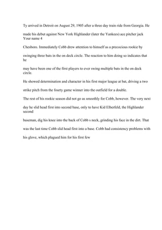 Ty arrived in Detroit on August 29, 1905 after a three day train ride from Georgia. He
made his debut against New York Highlander (later the Yankees) ace pitcher jack
Your name 4
Chesboro. Immediately Cobb drew attention to himself as a precocious rookie by
swinging three bats in the on deck circle. The reaction to him doing so indicates that
he
may have been one of the first players to ever swing multiple bats in the on deck
circle.
He showed determination and character in his first major league at bat, driving a two
strike pitch from the fourty game winner into the outfield for a double.
The rest of his rookie season did not go as smoothly for Cobb, however. The very next
day he slid head first into second base, only to have Kid Elberfeld, the Highlander
second
baseman, dig his knee into the back of Cobb s neck, grinding his face in the dirt. That
was the last time Cobb slid head first into a base. Cobb had consistency problems with
his glove, which plagued him for his first few
 