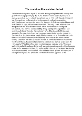 The American Romanticism Period
The Romanticism period began its rise with the beginning of the 18th century and
gained immense popularity by the 1820s. The movement is seen by many as a
literary revolution and eventually came to an end in 1865 with the end of the civil
war. Romanticism is characterized by its emphasis on freedom, emotion,
individualism and reverence for nature. Its literature defied conventional forms and
took liberties in style and traditional storylines. The early 1800s witnessed the
transportation and industrial revolution, which led to increased feelings of
nationalism. The era was also marked by strong feelings of independence and
revolution, left over from the Revolutionary War. The standard of living was
improving for many Americans and consumer goods started gaining popularity.
The American Romantic period also fell in lie with the era of the marketplace; the
economic revolution completely transformed the United States into a market
society. Literature was able to become an item of commerce and was much more
widely distributed. Education became more common and literacy levels rose. By
1850, nearly 90% of the white male population could read and write. This mass
readership and wide audience led to high levels of manufacture and writing began to
create profit. Morals were generally higher and feelings of independence eventually
led to emphasises on individualism. This era of increased general well being led to
assumptions of good and optimism. The Romanticismera appealed to the
 