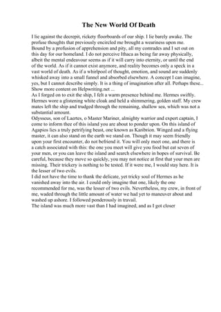 The New World Of Death
I lie against the decrepit, rickety floorboards of our ship. I lie barely awake. The
profuse thoughts that previously encircled me brought a weariness upon me.
Bound by a profusion of apprehension and pity, all my comrades and I set out on
this day for our homeland. I do not perceive Ithaca as being far away physically,
albeit the mental endeavour seems as if it will carry into eternity, or until the end
of the world. As if it cannot exist anymore, and reality becomes only a speck in a
vast world of death. As if a whirlpool of thought, emotion, and sound are suddenly
whisked away into a small funnel and absorbed elsewhere. A concept I can imagine,
yes, but I cannot describe simply. It is a thing of imagination after all. Perhaps these...
Show more content on Helpwriting.net ...
As I forged on to exit the ship, I felt a warm presence behind me. Hermes swiftly.
Hermes wore a glistening white cloak and held a shimmering, golden staff. My crew
mates left the ship and trudged through the remaining, shallow sea, which was not a
substantial amount.
Odysseus, son of Laertes, o Master Mariner, almighty warrior and expert captain, I
come to inform thee of this island you are about to ponder upon. On this island of
Agapios lies a truly petrifying beast, one known as Karibrion. Winged and a flying
master, it can also stand on the earth we stand on. Though it may seem friendly
upon your first encounter, do not befriend it. You will only meet one, and there is
a catch associated with this: the one you meet will give you food but eat seven of
your men, or you can leave the island and search elsewhere in hopes of survival. Be
careful, because they move so quickly, you may not notice at first that your men are
missing. Their trickery is nothing to be tested. If it were me, I would stay here. It is
the lesser of two evils.
I did not have the time to thank the delicate, yet tricky soul of Hermes as he
vanished away into the air. I could only imagine that one, likely the one
recommended for me, was the lesser of two evils. Nevertheless, my crew, in front of
me, waded through the little amount of water we had yet to maneuver about and
washed up ashore. I followed ponderously in travail.
The island was much more vast than I had imagined, and as I got closer
 