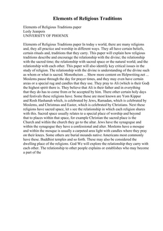 Elements of Religious Traditions
Elements of Religious Traditions paper
Lesly Jeanpois
UNIVERSITY OF PHOENIX
Elements of Religious Traditions paper In today s world, there are many religions
and, they all practice and worship in different ways. They all have certain beliefs,
certain rituals and, traditions that they carry. This paper will explain how religious
traditions describe and encourage the relationship with the divine; the relationship
with the sacred time; the relationship with sacred space or the natural world; and the
relationship with each other. This paper will also identify key critical issues in the
study of religion. The relationship with the divine is understanding of the divine such
as whom or what is sacred. Monotheism ... Show more content on Helpwriting.net ...
Moslems pause through the day for prayer times, and they may even have certain
areas or a special rug and candles that they use. They pray to Ali (which is their God)
the highest spirit there is. They believe that Ali is their father and in everything
that they do has to come from or be accepted by him. There other certain holy days
and festivals these religions have. Some those are most known are Yom Kippur
and Rosh Hashanah which, is celebrated by Jews, Ramadan, which is celebrated by
Moslems, and Christmas and Easter, which is celebrated by Christians. Next these
religions have sacred space, let s see the relationship in which each religion shares
with this. Sacred space usually relates to a special place of worship and beyond
that to places within that space, for example Christian the sacred place is the
Church and within the church they go to the altar. Jews have the synagogue and
within the synagogue they have a confessional and alter. Moslems have a mosque
and within the mosque is usually a carpeted area light with candles where they pray
on their knees. Some others are burial mounds native Americans most commonly
have these. Buddhist temples and so forth. These may also be considered the
dwelling place of the religions. God We will explore the relationship they carry with
each other. The relationship to other people explains or establishes who may become
a part of the
 