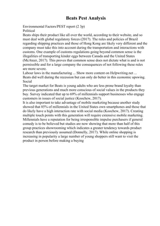 Beats Pest Analysis
Environmental Factors/PEST report (2 3p)
Political
Beats ships their product like all over the world, according to their website, and so
must deal with global regulatory forces (2017). The rules and policies of Brazil
regarding shipping practices and those of Hong Kong are likely very different and the
company must take this into account during the transportation and interactions with
customs. One example of customs regulations going beyond common sense is the
illegalities of transporting kinder eggs between Canada and the United States
(McAteer, 2017). This proves that common sense does not dictate what is and is not
permissible and for a large company the consequences of not following these rules
are more severe.
Labour laws in the manufacturing ... Show more content on Helpwriting.net ...
Beats did well during the recession but can only do better in this economic upswing.
Social
The target market for Beats is young adults who are less prone brand loyalty than
previous generations and much more conscious of social values in the products they
buy. Survey indicated that up to 69% of millennials support businesses who engage
customers in issues of social justice (Koochew, 2017).
It is also important to take advantage of mobile marketing because another study
showed that 85% of millennials in the United States own smartphones and those that
do likely have a high interaction rate with social media (Koochew, 2017). Creating
multiple touch points with this generation will require extensive mobile marketing.
Millennials have a reputation for being irresponsible impulse purchasers if general
comedy is to be believed but studies are now showing that more than half of this
group practices showrooming which indicates a greater tendency towards product
research than previously assumed (Donnelly, 2017). While online shopping is
increasing in popularity a large number of young shoppers still want to visit the
product in person before making a buying
 