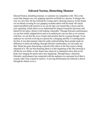 Edward Norton, Disturbing Monster
Edward Norton, disturbing monster, or someone we sympathise with. This is the
scene that changes our very gripping opinions on Derek as a person. It changes the
way we view him. He has realised his wrongs and is showing remorse. In this frame
we see Derek covering his eye gripping swastika tattoo with his hand. His facial
expressionsfilled with remorse as we see his lips over turned like a frown and his
eyes squinting, which allows us to understand his disgust toward his decisions and
hatred for his tattoo. Derek is left looking vulnerable. Through Edward s performance
we see him totally stripped down and as an audiencewe can see that so we connect
with him, we can feel the wave of pain and emotion that he is going through. As an
audience we see him evolving as a person he s changing and this is a turning point
for him. It was that moment when he really realised killing those people made no
difference it achieved nothing, through Edward s performance we can really see
that. Derek has gone from being so proud of his tattoo in the first scene to being
ashamed of it. We see him boasting about it in the beginning of the film showing it
off like he was Hitler, to this frame here where he is ashamed to have that on his
body now longing for purity and a new beginning. Through Kaye s direction
Edwards s performance has connected with the audience on a personal level that is
exactly what Tony wanted to achieve. A moving Performance by Edward is shown
through his failure to tie a
 