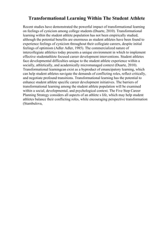 Transformational Learning Within The Student Athlete
Recent studies have demonstrated the powerful impact of transformational learning
on feelings of cynicism among college students (Duarte, 2010). Transformational
learning within the student athlete population has not been empirically studied,
although the potential benefits are enormous as student athletes have been found to
experience feelings of cynicism throughout their collegiate careers, despite initial
feelings of optimism (Adler Adler, 1985). The commercialized nature of
intercollegiate athletics today presents a unique environment in which to implement
effective studentathlete focused career development interventions. Student athletes
face developmental difficulties unique to the student athlete experience within a
socially, athletically, and academically micromanaged context (Duarte, 2010).
Transformational learningcan exist as a byproduct of emancipatory learning, which
can help student athletes navigate the demands of conflicting roles, reflect critically,
and negotiate profound transitions. Transformational learning has the potential to
enhance student athlete specific career development initiatives. The barriers of
transformational learning among the student athlete population will be examined
within a social, developmental, and psychological context. The Five Step Career
Planning Strategy considers all aspects of an athlete s life, which may help student
athletes balance their conflicting roles, while encouraging perspective transformation
(Stambulova,
 