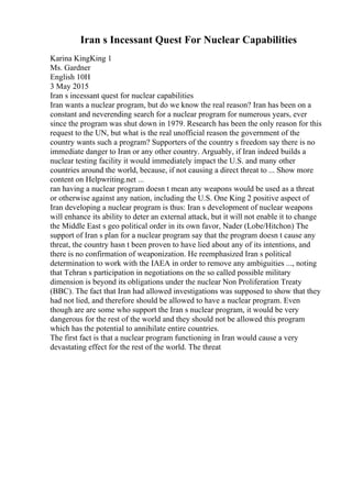 Iran s Incessant Quest For Nuclear Capabilities
Karina KingKing 1
Ms. Gardner
English 10H
3 May 2015
Iran s incessant quest for nuclear capabilities
Iran wants a nuclear program, but do we know the real reason? Iran has been on a
constant and neverending search for a nuclear program for numerous years, ever
since the program was shut down in 1979. Research has been the only reason for this
request to the UN, but what is the real unofficial reason the government of the
country wants such a program? Supporters of the country s freedom say there is no
immediate danger to Iran or any other country. Arguably, if Iran indeed builds a
nuclear testing facility it would immediately impact the U.S. and many other
countries around the world, because, if not causing a direct threat to ... Show more
content on Helpwriting.net ...
ran having a nuclear program doesn t mean any weapons would be used as a threat
or otherwise against any nation, including the U.S. One King 2 positive aspect of
Iran developing a nuclear program is thus: Iran s development of nuclear weapons
will enhance its ability to deter an external attack, but it will not enable it to change
the Middle East s geo political order in its own favor, Nader (Lobe/Hitchon) The
support of Iran s plan for a nuclear program say that the program doesn t cause any
threat, the country hasn t been proven to have lied about any of its intentions, and
there is no confirmation of weaponization. He reemphasized Iran s political
determination to work with the IAEA in order to remove any ambiguities ..., noting
that Tehran s participation in negotiations on the so called possible military
dimension is beyond its obligations under the nuclear Non Proliferation Treaty
(BBC). The fact that Iran had allowed investigations was supposed to show that they
had not lied, and therefore should be allowed to have a nuclear program. Even
though are are some who support the Iran s nuclear program, it would be very
dangerous for the rest of the world and they should not be allowed this program
which has the potential to annihilate entire countries.
The first fact is that a nuclear program functioning in Iran would cause a very
devastating effect for the rest of the world. The threat
 
