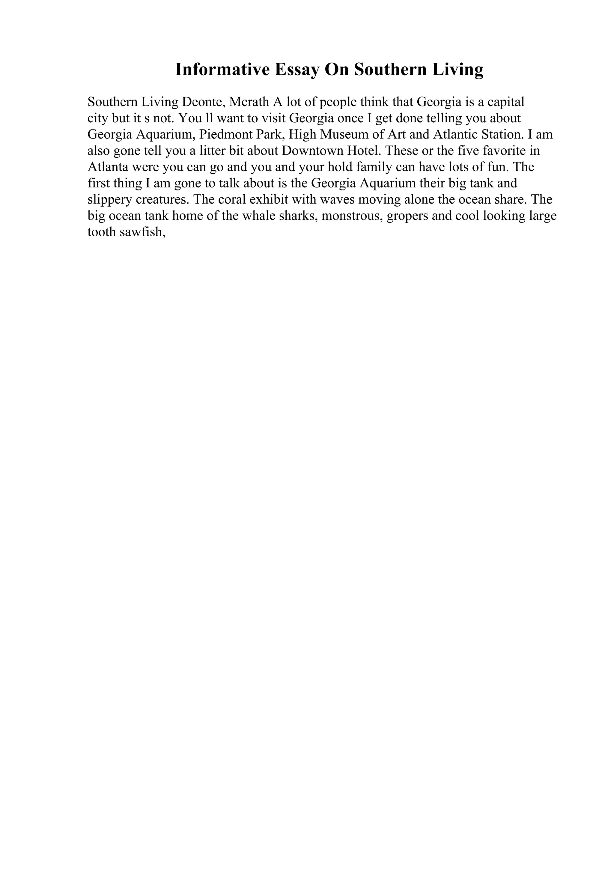 Informative Essay On Southern Living
Southern Living Deonte, Mcrath A lot of people think that Georgia is a capital
city but it s not. You ll want to visit Georgia once I get done telling you about
Georgia Aquarium, Piedmont Park, High Museum of Art and Atlantic Station. I am
also gone tell you a litter bit about Downtown Hotel. These or the five favorite in
Atlanta were you can go and you and your hold family can have lots of fun. The
first thing I am gone to talk about is the Georgia Aquarium their big tank and
slippery creatures. The coral exhibit with waves moving alone the ocean share. The
big ocean tank home of the whale sharks, monstrous, gropers and cool looking large
tooth sawfish,
 