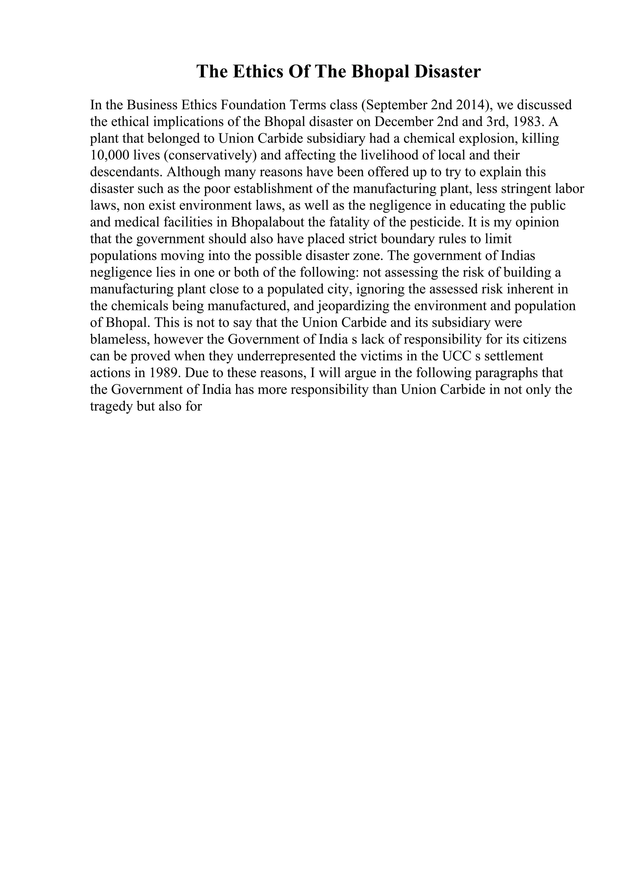 The Ethics Of The Bhopal Disaster
In the Business Ethics Foundation Terms class (September 2nd 2014), we discussed
the ethical implications of the Bhopal disaster on December 2nd and 3rd, 1983. A
plant that belonged to Union Carbide subsidiary had a chemical explosion, killing
10,000 lives (conservatively) and affecting the livelihood of local and their
descendants. Although many reasons have been offered up to try to explain this
disaster such as the poor establishment of the manufacturing plant, less stringent labor
laws, non exist environment laws, as well as the negligence in educating the public
and medical facilities in Bhopalabout the fatality of the pesticide. It is my opinion
that the government should also have placed strict boundary rules to limit
populations moving into the possible disaster zone. The government of Indias
negligence lies in one or both of the following: not assessing the risk of building a
manufacturing plant close to a populated city, ignoring the assessed risk inherent in
the chemicals being manufactured, and jeopardizing the environment and population
of Bhopal. This is not to say that the Union Carbide and its subsidiary were
blameless, however the Government of India s lack of responsibility for its citizens
can be proved when they underrepresented the victims in the UCC s settlement
actions in 1989. Due to these reasons, I will argue in the following paragraphs that
the Government of India has more responsibility than Union Carbide in not only the
tragedy but also for
 