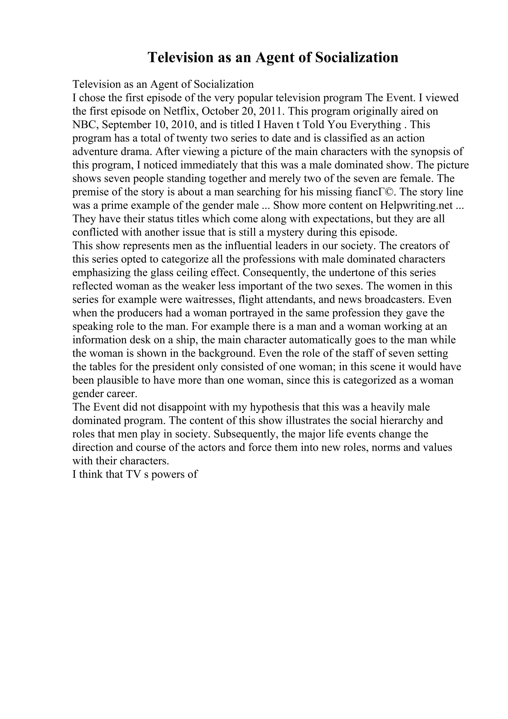 Television as an Agent of Socialization
Television as an Agent of Socialization
I chose the first episode of the very popular television program The Event. I viewed
the first episode on Netflix, October 20, 2011. This program originally aired on
NBC, September 10, 2010, and is titled I Haven t Told You Everything . This
program has a total of twenty two series to date and is classified as an action
adventure drama. After viewing a picture of the main characters with the synopsis of
this program, I noticed immediately that this was a male dominated show. The picture
shows seven people standing together and merely two of the seven are female. The
premise of the story is about a man searching for his missing fiancГ©. The story line
was a prime example of the gender male ... Show more content on Helpwriting.net ...
They have their status titles which come along with expectations, but they are all
conflicted with another issue that is still a mystery during this episode.
This show represents men as the influential leaders in our society. The creators of
this series opted to categorize all the professions with male dominated characters
emphasizing the glass ceiling effect. Consequently, the undertone of this series
reflected woman as the weaker less important of the two sexes. The women in this
series for example were waitresses, flight attendants, and news broadcasters. Even
when the producers had a woman portrayed in the same profession they gave the
speaking role to the man. For example there is a man and a woman working at an
information desk on a ship, the main character automatically goes to the man while
the woman is shown in the background. Even the role of the staff of seven setting
the tables for the president only consisted of one woman; in this scene it would have
been plausible to have more than one woman, since this is categorized as a woman
gender career.
The Event did not disappoint with my hypothesis that this was a heavily male
dominated program. The content of this show illustrates the social hierarchy and
roles that men play in society. Subsequently, the major life events change the
direction and course of the actors and force them into new roles, norms and values
with their characters.
I think that TV s powers of
 