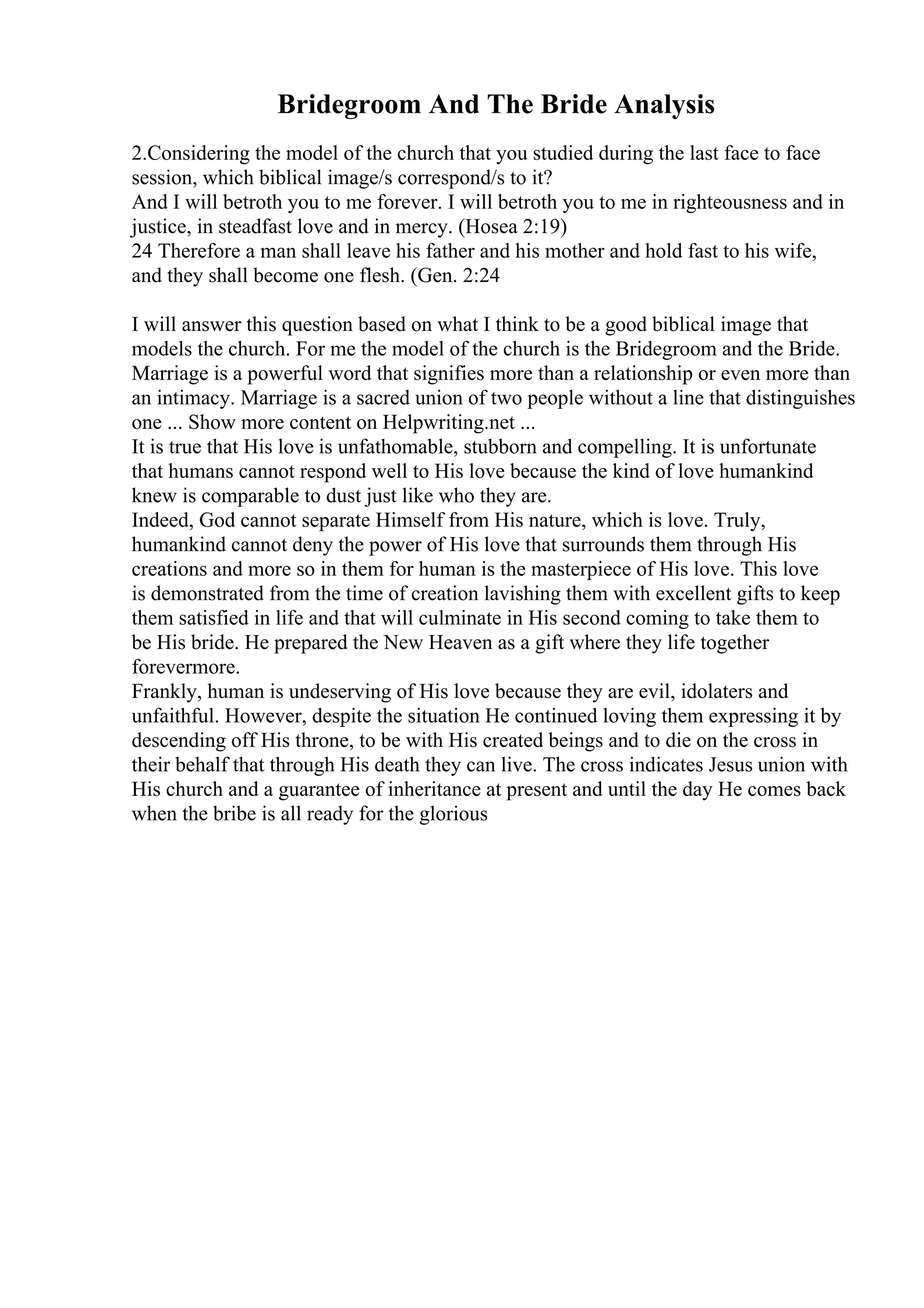 Bridegroom And The Bride Analysis
2.Considering the model of the church that you studied during the last face to face
session, which biblical image/s correspond/s to it?
And I will betroth you to me forever. I will betroth you to me in righteousness and in
justice, in steadfast love and in mercy. (Hosea 2:19)
24 Therefore a man shall leave his father and his mother and hold fast to his wife,
and they shall become one flesh. (Gen. 2:24
I will answer this question based on what I think to be a good biblical image that
models the church. For me the model of the church is the Bridegroom and the Bride.
Marriage is a powerful word that signifies more than a relationship or even more than
an intimacy. Marriage is a sacred union of two people without a line that distinguishes
one ... Show more content on Helpwriting.net ...
It is true that His love is unfathomable, stubborn and compelling. It is unfortunate
that humans cannot respond well to His love because the kind of love humankind
knew is comparable to dust just like who they are.
Indeed, God cannot separate Himself from His nature, which is love. Truly,
humankind cannot deny the power of His love that surrounds them through His
creations and more so in them for human is the masterpiece of His love. This love
is demonstrated from the time of creation lavishing them with excellent gifts to keep
them satisfied in life and that will culminate in His second coming to take them to
be His bride. He prepared the New Heaven as a gift where they life together
forevermore.
Frankly, human is undeserving of His love because they are evil, idolaters and
unfaithful. However, despite the situation He continued loving them expressing it by
descending off His throne, to be with His created beings and to die on the cross in
their behalf that through His death they can live. The cross indicates Jesus union with
His church and a guarantee of inheritance at present and until the day He comes back
when the bribe is all ready for the glorious
 