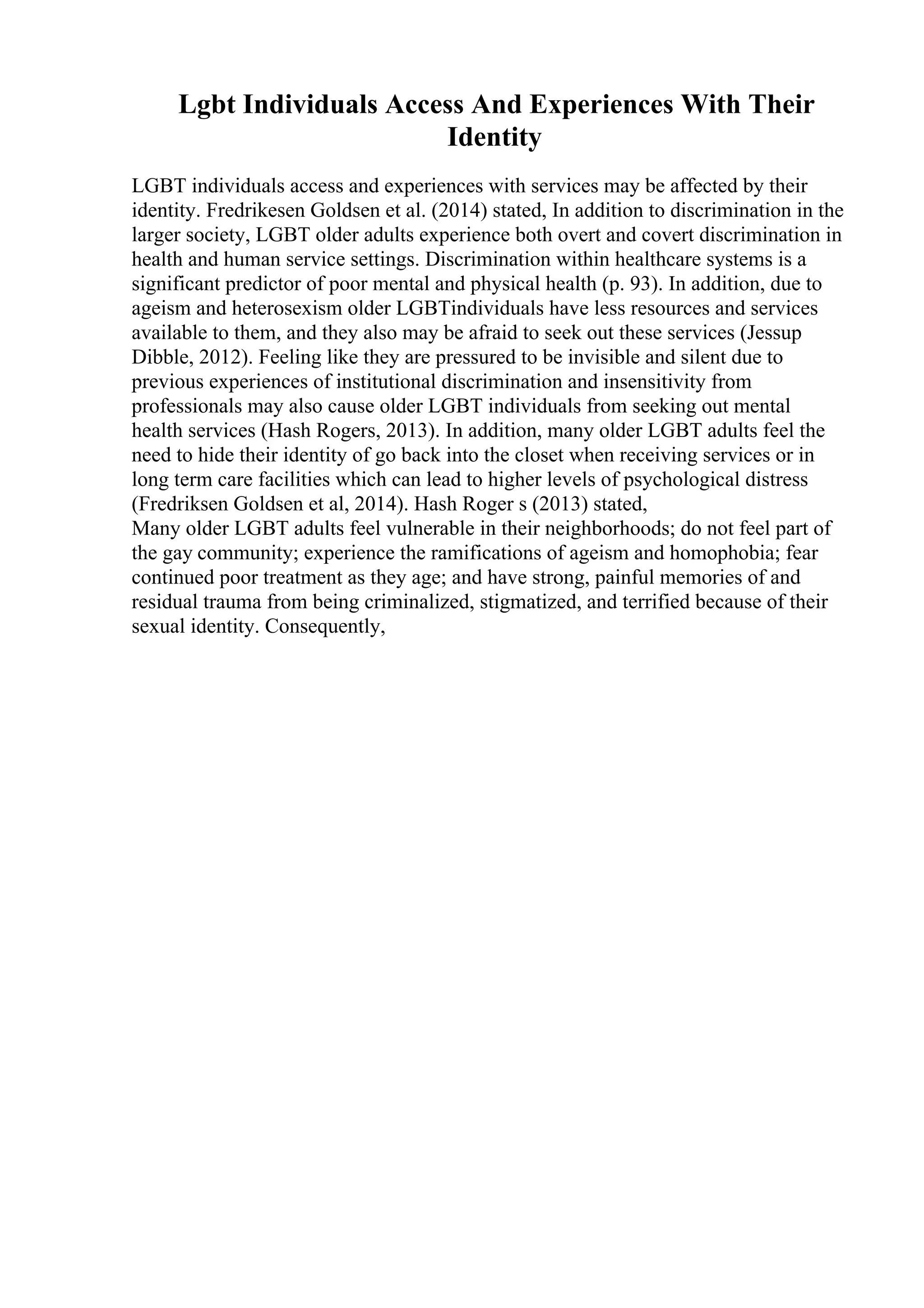 Lgbt Individuals Access And Experiences With Their
Identity
LGBT individuals access and experiences with services may be affected by their
identity. Fredrikesen Goldsen et al. (2014) stated, In addition to discrimination in the
larger society, LGBT older adults experience both overt and covert discrimination in
health and human service settings. Discrimination within healthcare systems is a
significant predictor of poor mental and physical health (p. 93). In addition, due to
ageism and heterosexism older LGBTindividuals have less resources and services
available to them, and they also may be afraid to seek out these services (Jessup
Dibble, 2012). Feeling like they are pressured to be invisible and silent due to
previous experiences of institutional discrimination and insensitivity from
professionals may also cause older LGBT individuals from seeking out mental
health services (Hash Rogers, 2013). In addition, many older LGBT adults feel the
need to hide their identity of go back into the closet when receiving services or in
long term care facilities which can lead to higher levels of psychological distress
(Fredriksen Goldsen et al, 2014). Hash Roger s (2013) stated,
Many older LGBT adults feel vulnerable in their neighborhoods; do not feel part of
the gay community; experience the ramifications of ageism and homophobia; fear
continued poor treatment as they age; and have strong, painful memories of and
residual trauma from being criminalized, stigmatized, and terrified because of their
sexual identity. Consequently,
 