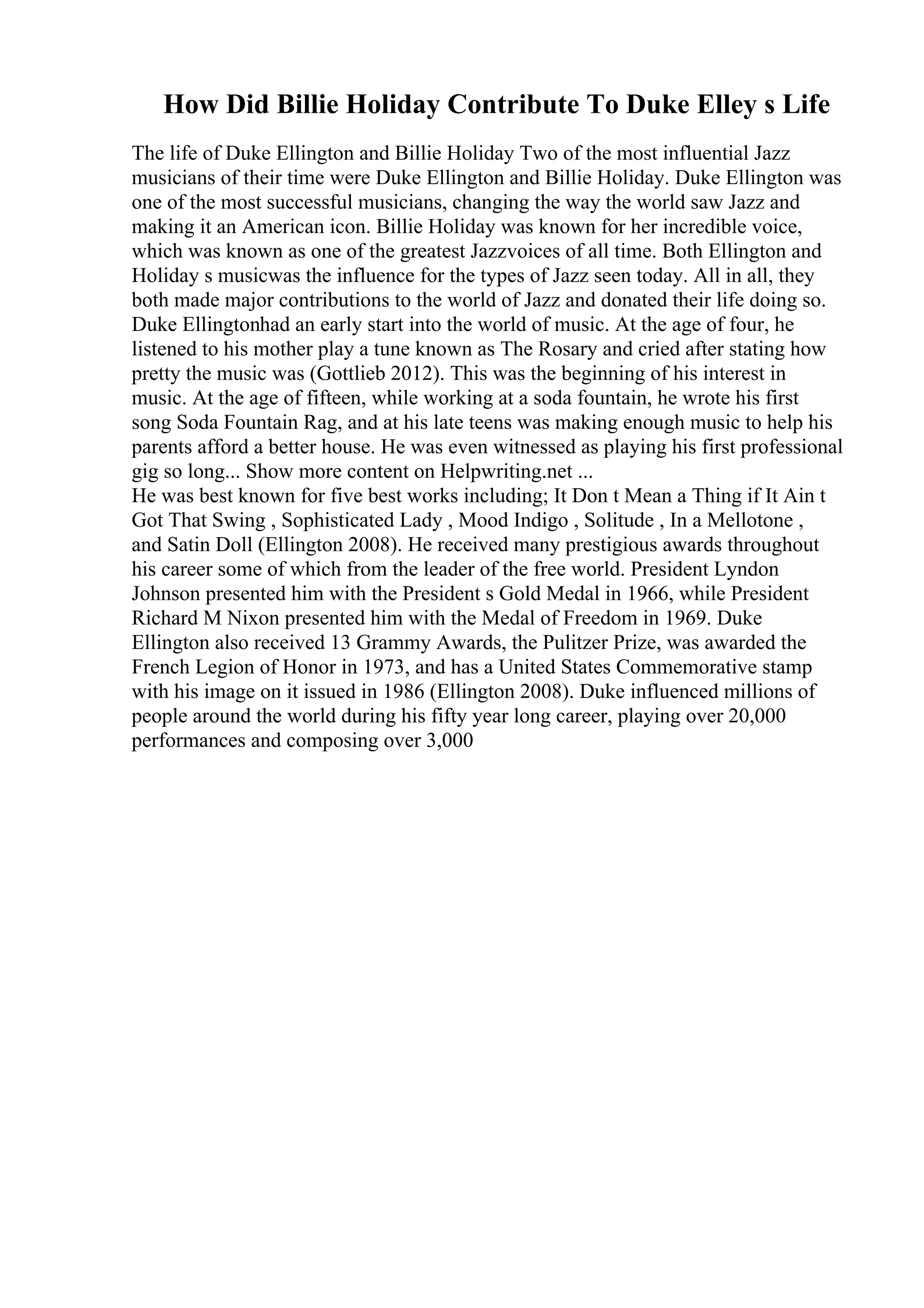 How Did Billie Holiday Contribute To Duke Elley s Life
The life of Duke Ellington and Billie Holiday Two of the most influential Jazz
musicians of their time were Duke Ellington and Billie Holiday. Duke Ellington was
one of the most successful musicians, changing the way the world saw Jazz and
making it an American icon. Billie Holiday was known for her incredible voice,
which was known as one of the greatest Jazzvoices of all time. Both Ellington and
Holiday s musicwas the influence for the types of Jazz seen today. All in all, they
both made major contributions to the world of Jazz and donated their life doing so.
Duke Ellingtonhad an early start into the world of music. At the age of four, he
listened to his mother play a tune known as The Rosary and cried after stating how
pretty the music was (Gottlieb 2012). This was the beginning of his interest in
music. At the age of fifteen, while working at a soda fountain, he wrote his first
song Soda Fountain Rag, and at his late teens was making enough music to help his
parents afford a better house. He was even witnessed as playing his first professional
gig so long... Show more content on Helpwriting.net ...
He was best known for five best works including; It Don t Mean a Thing if It Ain t
Got That Swing , Sophisticated Lady , Mood Indigo , Solitude , In a Mellotone ,
and Satin Doll (Ellington 2008). He received many prestigious awards throughout
his career some of which from the leader of the free world. President Lyndon
Johnson presented him with the President s Gold Medal in 1966, while President
Richard M Nixon presented him with the Medal of Freedom in 1969. Duke
Ellington also received 13 Grammy Awards, the Pulitzer Prize, was awarded the
French Legion of Honor in 1973, and has a United States Commemorative stamp
with his image on it issued in 1986 (Ellington 2008). Duke influenced millions of
people around the world during his fifty year long career, playing over 20,000
performances and composing over 3,000
 