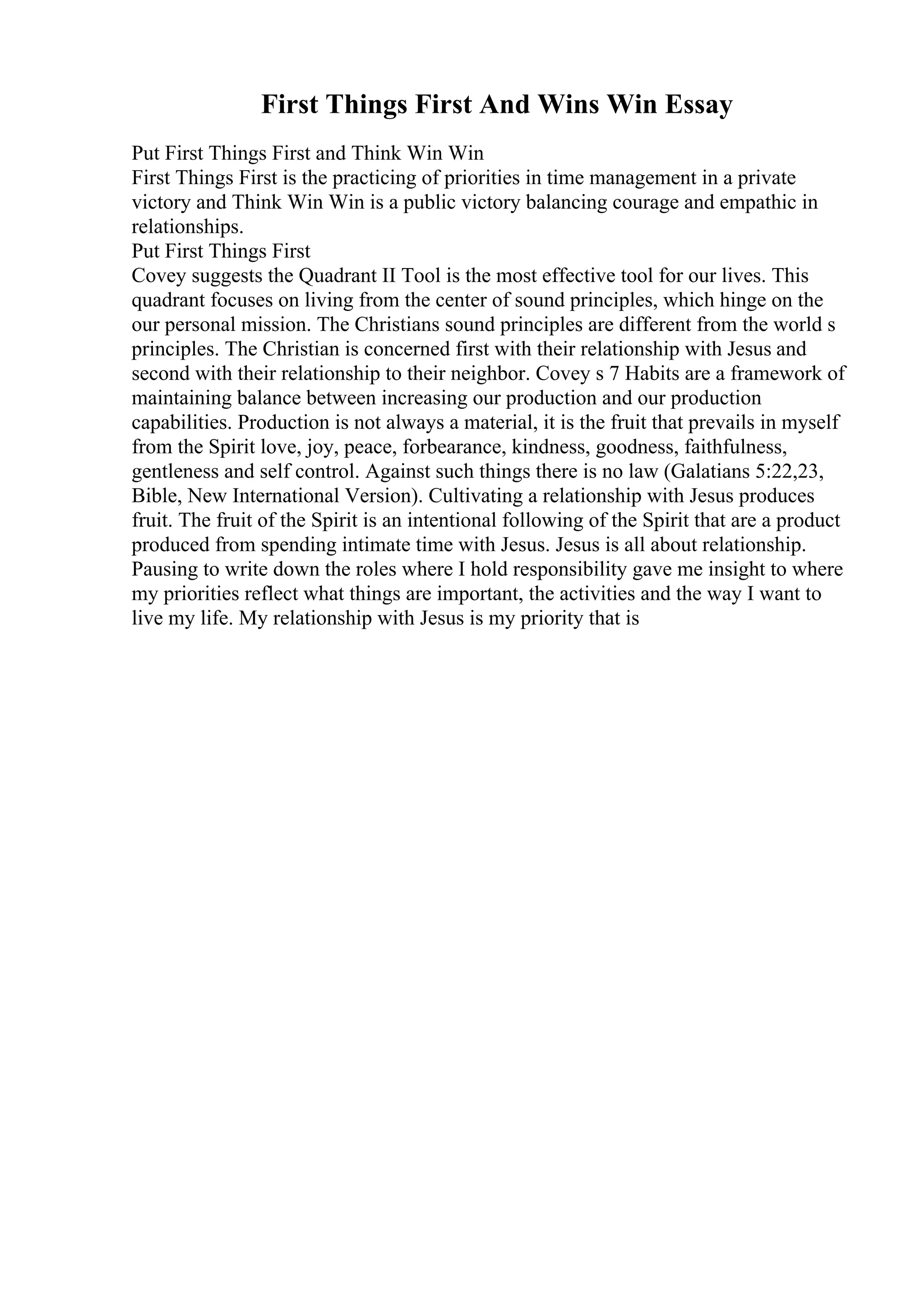 First Things First And Wins Win Essay
Put First Things First and Think Win Win
First Things First is the practicing of priorities in time management in a private
victory and Think Win Win is a public victory balancing courage and empathic in
relationships.
Put First Things First
Covey suggests the Quadrant II Tool is the most effective tool for our lives. This
quadrant focuses on living from the center of sound principles, which hinge on the
our personal mission. The Christians sound principles are different from the world s
principles. The Christian is concerned first with their relationship with Jesus and
second with their relationship to their neighbor. Covey s 7 Habits are a framework of
maintaining balance between increasing our production and our production
capabilities. Production is not always a material, it is the fruit that prevails in myself
from the Spirit love, joy, peace, forbearance, kindness, goodness, faithfulness,
gentleness and self control. Against such things there is no law (Galatians 5:22,23,
Bible, New International Version). Cultivating a relationship with Jesus produces
fruit. The fruit of the Spirit is an intentional following of the Spirit that are a product
produced from spending intimate time with Jesus. Jesus is all about relationship.
Pausing to write down the roles where I hold responsibility gave me insight to where
my priorities reflect what things are important, the activities and the way I want to
live my life. My relationship with Jesus is my priority that is
 