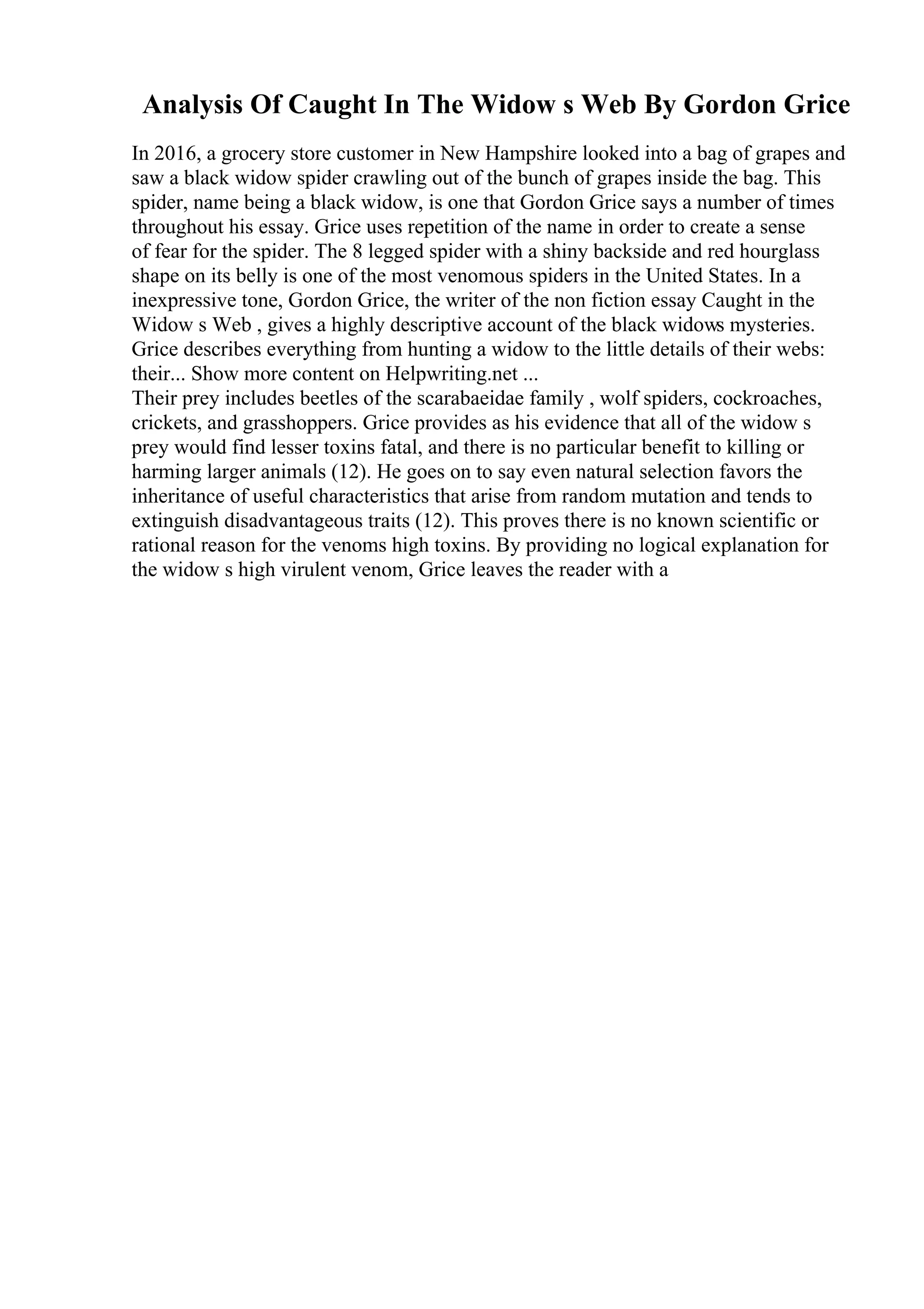 Analysis Of Caught In The Widow s Web By Gordon Grice
In 2016, a grocery store customer in New Hampshire looked into a bag of grapes and
saw a black widow spider crawling out of the bunch of grapes inside the bag. This
spider, name being a black widow, is one that Gordon Grice says a number of times
throughout his essay. Grice uses repetition of the name in order to create a sense
of fear for the spider. The 8 legged spider with a shiny backside and red hourglass
shape on its belly is one of the most venomous spiders in the United States. In a
inexpressive tone, Gordon Grice, the writer of the non fiction essay Caught in the
Widow s Web , gives a highly descriptive account of the black widows mysteries.
Grice describes everything from hunting a widow to the little details of their webs:
their... Show more content on Helpwriting.net ...
Their prey includes beetles of the scarabaeidae family , wolf spiders, cockroaches,
crickets, and grasshoppers. Grice provides as his evidence that all of the widow s
prey would find lesser toxins fatal, and there is no particular benefit to killing or
harming larger animals (12). He goes on to say even natural selection favors the
inheritance of useful characteristics that arise from random mutation and tends to
extinguish disadvantageous traits (12). This proves there is no known scientific or
rational reason for the venoms high toxins. By providing no logical explanation for
the widow s high virulent venom, Grice leaves the reader with a
 