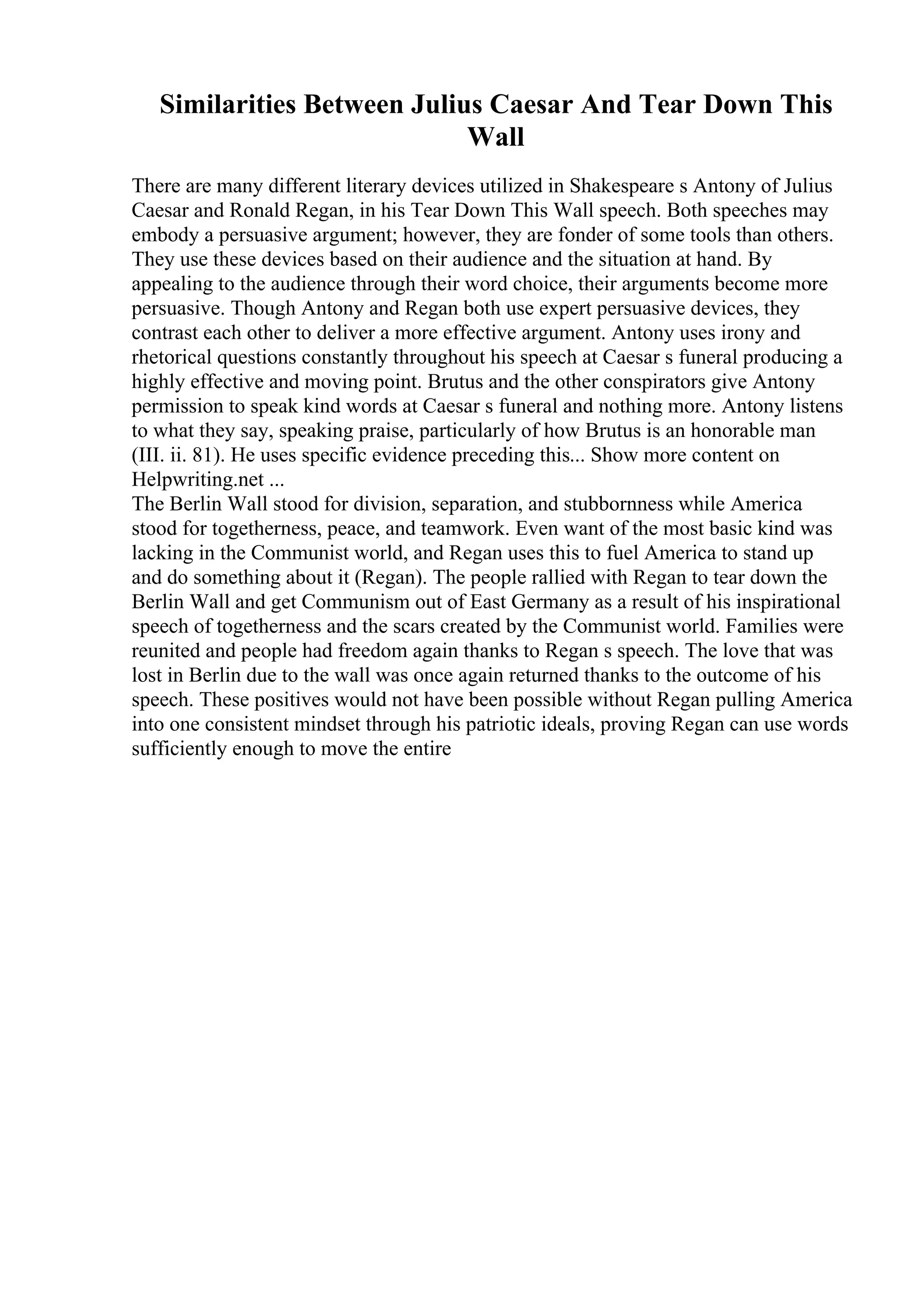 Similarities Between Julius Caesar And Tear Down This
Wall
There are many different literary devices utilized in Shakespeare s Antony of Julius
Caesar and Ronald Regan, in his Tear Down This Wall speech. Both speeches may
embody a persuasive argument; however, they are fonder of some tools than others.
They use these devices based on their audience and the situation at hand. By
appealing to the audience through their word choice, their arguments become more
persuasive. Though Antony and Regan both use expert persuasive devices, they
contrast each other to deliver a more effective argument. Antony uses irony and
rhetorical questions constantly throughout his speech at Caesar s funeral producing a
highly effective and moving point. Brutus and the other conspirators give Antony
permission to speak kind words at Caesar s funeral and nothing more. Antony listens
to what they say, speaking praise, particularly of how Brutus is an honorable man
(III. ii. 81). He uses specific evidence preceding this... Show more content on
Helpwriting.net ...
The Berlin Wall stood for division, separation, and stubbornness while America
stood for togetherness, peace, and teamwork. Even want of the most basic kind was
lacking in the Communist world, and Regan uses this to fuel America to stand up
and do something about it (Regan). The people rallied with Regan to tear down the
Berlin Wall and get Communism out of East Germany as a result of his inspirational
speech of togetherness and the scars created by the Communist world. Families were
reunited and people had freedom again thanks to Regan s speech. The love that was
lost in Berlin due to the wall was once again returned thanks to the outcome of his
speech. These positives would not have been possible without Regan pulling America
into one consistent mindset through his patriotic ideals, proving Regan can use words
sufficiently enough to move the entire
 